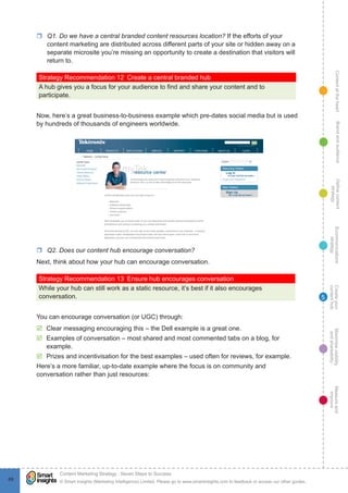 ContentattheheartMaximisevisibility
andshareabilty
Measureand
improve
Createyour
contenthub
Ecommunications
strategy
Definecontent
strategy
Brandandaudience
© Smart Insights (Marketing Intelligence) Limited. Please go to www.smartinsights.com to feedback or access our other guides.
Content Marketing Strategy : Seven Steps to Success
!
69
5
rr Q1. Do we have a central branded content resources location? If the efforts of your
content marketing are distributed across different parts of your site or hidden away on a
separate microsite you’re missing an opportunity to create a destination that visitors will
return to.
Strategy Recommendation 12  Create a central branded hub
A hub gives you a focus for your audience to find and share your content and to
participate.
Now, here’s a great business-to-business example which pre-dates social media but is used
by hundreds of thousands of engineers worldwide.
rr Q2. Does our content hub encourage conversation?
Next, think about how your hub can encourage conversation.
Strategy Recommendation 13  Ensure hub encourages conversation
While your hub can still work as a static resource, it’s best if it also encourages
conversation.
You can encourage conversation (or UGC) through:
þþ Clear messaging encouraging this – the Dell example is a great one.
þþ Examples of conversation – most shared and most commented tabs on a blog, for
example.
þþ Prizes and incentivisation for the best examples – used often for reviews, for example.
Here’s a more familiar, up-to-date example where the focus is on community and
conversation rather than just resources:
 