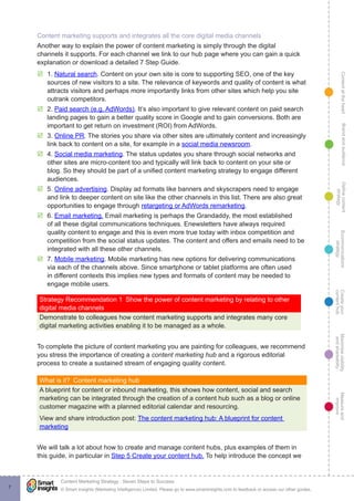 ContentattheheartMaximisevisibility
andshareabilty
Measureand
improve
Createyour
contenthub
Ecommunications
strategy
Definecontent
strategy
Brandandaudience
© Smart Insights (Marketing Intelligence) Limited. Please go to www.smartinsights.com to feedback or access our other guides.
Content Marketing Strategy : Seven Steps to Success
!
7
Content marketing supports and integrates all the core digital media channels
Another way to explain the power of content marketing is simply through the digital
channels it supports. For each channel we link to our hub page where you can gain a quick
explanation or download a detailed 7 Step Guide.
þþ 1. Natural search. Content on your own site is core to supporting SEO, one of the key
sources of new visitors to a site. The relevance of keywords and quality of content is what
attracts visitors and perhaps more importantly links from other sites which help you site
outrank competitors.
þþ 2. Paid search (e.g. AdWords). It’s also important to give relevant content on paid search
landing pages to gain a better quality score in Google and to gain conversions. Both are
important to get return on investment (ROI) from AdWords.
þþ 3. Online PR. The stories you share via other sites are ultimately content and increasingly
link back to content on a site, for example in a social media newsroom.
þþ 4. Social media marketing. The status updates you share through social networks and
other sites are micro-content too and typically will link back to content on your site or
blog. So they should be part of a unified content marketing strategy to engage different
audiences.
þþ 5. Online advertising. Display ad formats like banners and skyscrapers need to engage
and link to deeper content on site like the other channels in this list. There are also great
opportunities to engage through retargeting or AdWords remarketing.
þþ 6. Email marketing. Email marketing is perhaps the Grandaddy, the most established
of all these digital communications techniques. Enewsletters have always required
quality content to engage and this is even more true today with inbox competition and
competition from the social status updates. The content and offers and emails need to be
integrated with all these other channels.
þþ 7. Mobile marketing. Mobile marketing has new options for delivering communications
via each of the channels above. Since smartphone or tablet platforms are often used
in different contexts this implies new types and formats of content may be needed to
engage mobile users.
Strategy Recommendation 1  Show the power of content marketing by relating to other
digital media channels
Demonstrate to colleagues how content marketing supports and integrates many core
digital marketing activities enabling it to be managed as a whole.
To complete the picture of content marketing you are painting for colleagues, we recommend
you stress the importance of creating a content marketing hub and a rigorous editorial
process to create a sustained stream of engaging quality content.
What is it?  Content marketing hub
A blueprint for content or inbound marketing, this shows how content, social and search
marketing can be integrated through the creation of a content hub such as a blog or online
customer magazine with a planned editorial calendar and resourcing.
View and share introduction post: The content marketing hub: A blueprint for content
marketing
We will talk a lot about how to create and manage content hubs, plus examples of them in
this guide, in particular in Step 5 Create your content hub. To help introduce the concept we
 