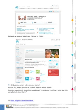 ContentattheheartMaximisevisibility
andshareabilty
Measureand
improve
Createyour
contenthub
Ecommunications
strategy
Definecontent
strategy
Brandandaudience
© Smart Insights (Marketing Intelligence) Limited. Please go to www.smartinsights.com to feedback or access our other guides.
Content Marketing Strategy : Seven Steps to Success
!
70
5
Dell also has separate social hubs. This one for Twitter:
rr Q3. Does our content hub encourage sharing?
You can also think of your hub as a central place for sharing content.
So when new content is created it is automagically syndicated to the different social channels
using the tools shown here:16
16  Smart Insights: Content syndication.
 