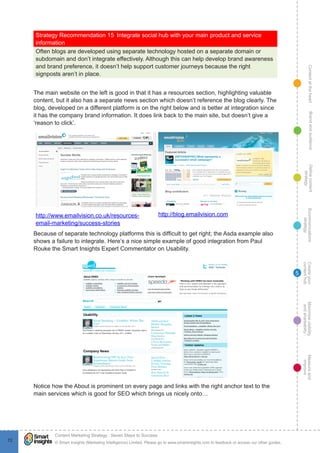 ContentattheheartMaximisevisibility
andshareabilty
Measureand
improve
Createyour
contenthub
Ecommunications
strategy
Definecontent
strategy
Brandandaudience
© Smart Insights (Marketing Intelligence) Limited. Please go to www.smartinsights.com to feedback or access our other guides.
Content Marketing Strategy : Seven Steps to Success
!
72
5
Strategy Recommendation 15  Integrate social hub with your main product and service
information
Often blogs are developed using separate technology hosted on a separate domain or
subdomain and don’t integrate effectively. Although this can help develop brand awareness
and brand preference, it doesn’t help support customer journeys because the right
signposts aren’t in place.
The main website on the left is good in that it has a resources section, highlighting valuable
content, but it also has a separate news section which doesn’t reference the blog clearly. The
blog, developed on a different platform is on the right below and is better at integration since
it has the company brand information. It does link back to the main site, but doesn’t give a
‘reason to click’.
http://www.emailvision.co.uk/resources-
email-marketing/success-stories
http://blog.emailvision.com
Because of separate technology platforms this is difficult to get right; the Asda example also
shows a failure to integrate. Here’s a nice simple example of good integration from Paul
Rouke the Smart Insights Expert Commentator on Usability.
Notice how the About is prominent on every page and links with the right anchor text to the
main services which is good for SEO which brings us nicely onto…
 