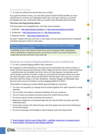 ContentattheheartMaximisevisibility
andshareabilty
Measureand
improve
Createyour
contenthub
Ecommunications
strategy
Definecontent
strategy
Brandandaudience
© Smart Insights (Marketing Intelligence) Limited. Please go to www.smartinsights.com to feedback or access our other guides.
Content Marketing Strategy : Seven Steps to Success
!
73
5
Your content hub and SEO
rr Q. Have we selected the best location for our blog?
If you get this decision wrong, you may fail to get the hoped for SEO benefits you have
worked hard to convince your colleagues about. But, if you get it right you can almost
immediately see new, incremental visits you wouldn’t have attracted without the blog.
The three main blog hosting options
The three options are straightforward. Let’s take some examples:
1. Subfolder – http://www.domain.com/blog e.g. http://www.econsultancy.com/blog
2. Subdomain – http://blog.domain.com e.g. http://blog.zopa.com
3. Separate domain – http://www.newdomain.com
Our post17
explains the pros and cons in more detail, but we would advise that an integrated
sub-folder approach is best in most cases.
Best Practice Tip 23  Carefully consider whether you host your blog as a subfolder,
subdomain or separate domain
A subfolder of your main domain is best if you want incremental traffic straightaway
while a subdomain or separate domain can be best for SEO if you wait a long time to
create links and then link back to the main site.
Guidance on using a blogging platform as your content hub
rr Q. Has a suitable blogging platform been selected?
Our suggestion is that everything in this guide can be most easily built up from a blog or a
similar method of grouping and sharing content. Blogs are the front line for content marketing
– everything else can be added over time in terms of richer features, functionality and of
course deeper variations of content. A blog can and should be the place where your brand
can share thoughts, words, ideas and information with the world. There are also a myriad
tools that make this cheap, if not free: Wordpress, TypePad, Blogger and Moveable Type.
Here are some issues to consider in using a blogging platform for SEO.18
The benefits to making your content efforts blog-orientated are numerous:
þþ You have one repository to manage and tie content together from other channels or social
networks.
þþ You can listen and interact, and garner feedback from your audience.
þþ You can inspire and capture comments about the content that you share.
þþ You have a place to build a schedule and process it.
þþ Blogs have categories and specialist tags that can help with SEO and help users find
interesting topics.
þþ You’re easy to share with others through many free plugins (we recommend Wordpress
for the best plugins).
þþ You are increasingly more findable in search engines with fresh blog content.
17  Smart Insights: Which is best for Blog SEO – subfolder, subdomain or seprate domain.
18  Smart Insights: Choosing the best blogging platform.
 