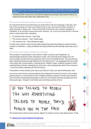 ContentattheheartMaximisevisibility
andshareabilty
Measureand
improve
Createyour
contenthub
Ecommunications
strategy
Definecontent
strategy
Brandandaudience
© Smart Insights (Marketing Intelligence) Limited. Please go to www.smartinsights.com to feedback or access our other guides.
Content Marketing Strategy : Seven Steps to Success
!
74
5
Best Practice Tip 24  Use blog categories and topics to help with SEO and findability of
content
Carefully define a taxonomy of preferred categories and topics that content writers are
aware of (if you don’t they may create their own).
Remember the intersection between brand and audience
It’s important that the hub epitomises your brand story, that core message or big idea, and
that in the out-posts you have a connection back to your story and the wider narrative. A
great example is Eloqua.com. They centred their brand story, their narrative targeted at
marketers, to be all about revenue the word ‘revenue’. So, in turn you’ll see that the ‘revenue’
word is used across their marketing:
þþ ‘It’s all about the revenue’ – their blog.
þþ ‘The revenue stream’ – their Twitter page.
þþ ‘The revenue hub’ – their Slideshare page.
It’s also more natural to see how that tight positioning influences Eloqua’s content choices,
curated or otherwise – using considered and tight positioning will naturally help keep you on
track.
Social objects and content marketing for interaction
The concept of ‘social objects’ came about in 2005, coined by Jyri Engestrom, an
anthropologist studying human interactions online, who said that those objects are ‘the
reason people connect with each particular other and not something else’. The concept has
been well popularised by Hugh Macleod at The Gaping Void.19
He suggested that you might
more easily call a social object a ‘sharing device’ instead. Hugh’s material is great to inform
understanding of where marketing has come from, and subsequently where it has moved to
– and how content marketing fits into the picture.
The problem is that nobody cares about your Brand X, they care about themselves. And,
as we know, that issue is compounded by how cluttered the Internet is which in turn makes
gaining traction or cut-through so hard in digital marketing. Brands no longer have that first
communication (broadcast) advantage to steer the conversation like they possibly did 20 or
more years ago – though in truth there was more likely just less choice.
years ago – though in truth there was more likely just less choice.
The simple point is that humans require ‘objects’ to interact around, they always have. These
19  Gaping void: Social Objects for beginners.
 