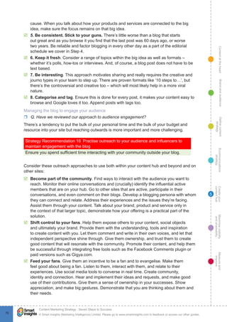 ContentattheheartMaximisevisibility
andshareabilty
Measureand
improve
Createyour
contenthub
Ecommunications
strategy
Definecontent
strategy
Brandandaudience
© Smart Insights (Marketing Intelligence) Limited. Please go to www.smartinsights.com to feedback or access our other guides.
Content Marketing Strategy : Seven Steps to Success
!
76
5
cause. When you talk about how your products and services are connected to the big
idea, make sure the focus remains on that big idea.
þþ 5. Be consistent. Stick to your guns. There’s little worse than a blog that starts
out great and as you browse it you find that the last post was 60 days ago, or worse
two years. Be reliable and factor blogging in every other day as a part of the editorial
schedule we cover in Step 4.
þþ 6. Keep it fresh. Consider a range of topics within the big idea as well as formats –
whether it’s polls, how-tos or interviews. And, of course, a blog post does not have to be
text based.
þþ 7. Be interesting. This approach motivates sharing and really requires the creative and
journo types in your team to step up. There are proven formats like ‘10 steps to…’, but
there’s the controversial and creative too – which will most likely help in a more viral
nature.
þþ 8. Categorise and tag. Ensure this is done for every post, it makes your content easy to
browse and Google loves it too. Append posts with tags too.
Managing the blog to engage your audience
rr Q. Have we reviewed our approach to audience engagement?
There’s a tendency to put the bulk of your personal time and the bulk of your budget and
resource into your site but reaching outwards is more important and more challenging.
Strategy Recommendation 16  Practise outreach to your audience and influencers to
maintain engagement with the blog
Ensure you spend sufficient time interacting with your community outside your blog.
Consider these outreach approaches to use both within your content hub and beyond and on
other sites:
þþ Become part of the community. Find ways to interact with the audience you want to
reach. Monitor their online conversations and (crucially) identify the influential active
members that are on your hub. Go to other sites that are active, participate in their
conversations, and even comment on their blogs. Develop a blogging persona with whom
they can connect and relate. Address their experiences and the issues they’re facing.
Assist them through your content. Talk about your brand, product and service only in
the context of that larger topic, demonstrate how your offering is a practical part of the
solution.
þþ Shift control to your fans. Help them expose others to your content, social objects
and ultimately your brand. Provide them with the understanding, tools and inspiration
to create content with you. Let them comment and write in their own voices, and let that
independent perspective shine through. Give them ownership, and trust them to create
good content that will resonate with the community. Promote their content, and help them
be successful through integrating free tools such as the Facebook Comments plugin or
paid versions such as Gigya.com.
þþ Feed your fans. Give them an incentive to be a fan and to evangelise. Make them
feel good about being a fan. Listen to them, interact with them, and relate to their
experiences. Use social media tools to converse in real time. Create community,
identity and connection. Hear and implement their ideas and requests, and make good
use of their contributions. Give them a sense of ownership in your successes. Show
appreciation, and make big gestures. Demonstrate that you are thinking about them and
their needs.
 