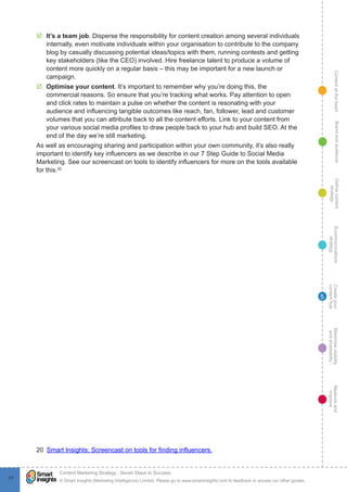 ContentattheheartMaximisevisibility
andshareabilty
Measureand
improve
Createyour
contenthub
Ecommunications
strategy
Definecontent
strategy
Brandandaudience
© Smart Insights (Marketing Intelligence) Limited. Please go to www.smartinsights.com to feedback or access our other guides.
Content Marketing Strategy : Seven Steps to Success
!
77
5
þþ It’s a team job. Disperse the responsibility for content creation among several individuals
internally, even motivate individuals within your organisation to contribute to the company
blog by casually discussing potential ideas/topics with them, running contests and getting
key stakeholders (like the CEO) involved. Hire freelance talent to produce a volume of
content more quickly on a regular basis – this may be important for a new launch or
campaign.
þþ Optimise your content. It’s important to remember why you’re doing this, the
commercial reasons. So ensure that you’re tracking what works. Pay attention to open
and click rates to maintain a pulse on whether the content is resonating with your
audience and influencing tangible outcomes like reach, fan, follower, lead and customer
volumes that you can attribute back to all the content efforts. Link to your content from
your various social media profiles to draw people back to your hub and build SEO. At the
end of the day we’re still marketing.
As well as encouraging sharing and participation within your own community, it’s also really
important to identify key influencers as we describe in our 7 Step Guide to Social Media
Marketing. See our screencast on tools to identify influencers for more on the tools available
for this.20
20  Smart Insights: Screencast on tools for finding influencers.
 