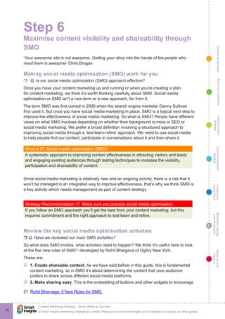 ContentattheheartMaximisevisibility
andshareabilty
Measureand
improve
Createyour
contenthub
Ecommunications
strategy
Definecontent
strategy
Brandandaudience
© Smart Insights (Marketing Intelligence) Limited. Please go to www.smartinsights.com to feedback or access our other guides.
Content Marketing Strategy : Seven Steps to Success
!
6
78
Step 6
Maximise content visibility and shareability through
SMO
‘Your awesome site is not awesome. Getting your story into the hands of the people who
need them is awesome’ Chris Brogan
Making social media optimisation (SMO) work for you
rr Q. Is our social media optimisation (SMO) approach effective?
Once you have your content marketing up and running or when you’re creating a plan
for content marketing, we think it’s worth thinking carefully about SMO. Social media
optimisation or SMO isn’t a new term or a new approach, far from it.
The term SMO was first coined in 2006 when the search engine marketer Danny Sullivan
first used it. But once you have social media marketing in place, SMO is a logical next step to
improve the effectiveness of social media marketing. So what is SMO? People have different
views on what SMO involves depending on whether their background is more in SEO or
social media marketing. We prefer a broad definition involving a structured approach to
improving social media through a ‘test-learn-refine’ approach. We need to use social media
to help people find our content, participate in conversations about it and then share it.
What is it?  Social media optimisation (SMO)
A systematic approach to improving content effectiveness in attracting visitors and leads
and engaging existing audiences through testing techniques to increase the visibility,
participation and shareability of content.
Since social media marketing is relatively new and an ongoing activity, there is a risk that it
won’t be managed in an integrated way to improve effectiveness, that’s why we think SMO is
a key activity which needs management as part of content strategy.
Strategy Recommendation 17  Make sure you practice social media optimisation
If you follow an SMO approach you’ll get the best from your content marketing, but this
requires commitment and the right approach to test-learn and refine.
Review the key social media optimisation activities
r Q. Have we reviewed our main SMO activities?
So what does SMO involve, what activities need to happen? We think it’s useful here to look
at the five new rules of SMO21
developed by Rohit Bhargava of Ogilvy New York.
These are:
þþ 1. Create shareable content. As we have said before in this guide, this is fundamental
content marketing, so in SMO it’s about determining the content that your audience
prefers to share across different social media platforms.
þþ 2. Make sharing easy. This is the embedding of buttons and other widgets to encourage
21  Rohit Bharvaga: 5 New Rules for SMO.
 