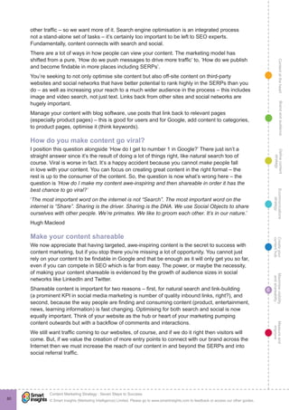ContentattheheartMaximisevisibility
andshareabilty
Measureand
improve
Createyour
contenthub
Ecommunications
strategy
Definecontent
strategy
Brandandaudience
© Smart Insights (Marketing Intelligence) Limited. Please go to www.smartinsights.com to feedback or access our other guides.
Content Marketing Strategy : Seven Steps to Success
!
6
80
other traffic – so we want more of it. Search engine optimisation is an integrated process
not a stand-alone set of tasks – it’s certainly too important to be left to SEO experts.
Fundamentally, content connects with search and social.
There are a lot of ways in how people can view your content. The marketing model has
shifted from a pure, ‘How do we push messages to drive more traffic’ to, ‘How do we publish
and become findable in more places including SERPs’.
You’re seeking to not only optimise site content but also off-site content on third-party
websites and social networks that have better potential to rank highly in the SERPs than you
do – as well as increasing your reach to a much wider audience in the process – this includes
image and video search, not just text. Links back from other sites and social networks are
hugely important.
Manage your content with blog software, use posts that link back to relevant pages
(especially product pages) – this is good for users and for Google, add content to categories,
to product pages, optimise it (think keywords).
How do you make content go viral?
I position this question alongside ‘How do I get to number 1 in Google?’ There just isn’t a
straight answer since it’s the result of doing a lot of things right, like natural search too of
course. Viral is worse in fact. It’s a happy accident because you cannot make people fall
in love with your content. You can focus on creating great content in the right format – the
rest is up to the consumer of the content. So, the question is now what’s wrong here – the
question is ‘How do I make my content awe-inspiring and then shareable in order it has the
best chance to go viral?’
‘The most important word on the internet is not “Search”. The most important word on the
internet is “Share”. Sharing is the driver. Sharing is the DNA. We use Social Objects to share
ourselves with other people. We’re primates. We like to groom each other. It’s in our nature.’
Hugh Macleod
Make your content shareable
We now appreciate that having targeted, awe-inspiring content is the secret to success with
content marketing, but if you stop there you’re missing a lot of opportunity. You cannot just
rely on your content to be findable in Google and that be enough as it will only get you so far,
even if you can compete in SEO which is far from easy. The power, or maybe the necessity,
of making your content shareable is evidenced by the growth of audience sizes in social
networks like LinkedIn and Twitter.
Shareable content is important for two reasons – first, for natural search and link-building
(a prominent KPI in social media marketing is number of quality inbound links, right?), and
second, because the way people are finding and consuming content (product, entertainment,
news, learning information) is fast changing. Optimising for both search and social is now
equally important. Think of your website as the hub or heart of your marketing pumping
content outwards but with a backflow of comments and interactions.
We still want traffic coming to our websites, of course, and if we do it right then visitors will
come. But, if we value the creation of more entry points to connect with our brand across the
Internet then we must increase the reach of our content in and beyond the SERPs and into
social referral traffic.
 