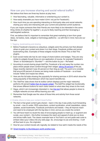 ContentattheheartMaximisevisibility
andshareabilty
Measureand
improve
Createyour
contenthub
Ecommunications
strategy
Definecontent
strategy
Brandandaudience
© Smart Insights (Marketing Intelligence) Limited. Please go to www.smartinsights.com to feedback or access our other guides.
Content Marketing Strategy : Seven Steps to Success
!
6
81
How can you increase sharing and social referral traffic?
We believe that there are three key factors at play here:
þþ How fascinating, valuable, informative or entertaining your content is.
þþ How easily shareable you have made it (hint: not just for Facebook!).
þþ How much time you are spending interacting on third-party sites and social networks
sharing your story and interacting with your current and potential current audience.
If you can inspire someone then their friends are more likely to be interested in the same
thing (‘birds of a feather fly together’), so you’re likely reaching and then leveraging a
well-targeted audience.
First, we believe that it’s important to remember that great marketing is born from great
ideas, not tactics, tools, widgets or technology platforms – so with that in mind, here are our
five tips:
1. Tagging, bookmarking and sharing
þþ Before Facebook’s became so ubiquitous, widgets were the primary tool that allowed
others to grab your content and share it on their blogs, Facebook profiles and social
bookmarking sites. Examples of these widgets include the Share This or Add This
plugins.
þþ Each social media site has its own range of share buttons and badges. They are very
similar to widgets though focus on one application of course, for example Facebook’s
‘Share’ or StumbleUpon’s ‘Stumble’22
– and the button du jour – ReTweet!
þþ According to social sharing plugin AddThis, Facebook is far and away the number one
place where people share content through their widget, taking 39 percent of the pie,
Gigya recently claimed it was 44 percent on their blog as well. The point is to consider
that around 60 percent of shares are being made outside of Facebook – so at least
include Twitter and maybe two others.
þþ Here are the full stats showing the popularity for sharing services in 2010 which show the
rising popularity of StumbleUpon which has search benefits too.
þþ The ‘AddThis’ data shows that its toolbor (which displays just the major networks)
performs 40 percent better than its regular widget. The AddThis widget has functionality
that shows different buttons for each visitor based on what sites they share to the most.
þþ Gigya, which I am increasingly interested in, has this tool that allows people to share to
multiple networks at once without leaving your site.
þþ Remember that Google see the value of those links and activity from those social
networks.
2. Enable others to help your content travel further
þþ The fact is that great content gets shared – back in the day it was pretty much forwarding
by email – now it’s wider: RSS subscribers, content syndication, email newsletters, status
updates, social bookmarks, Facebook promotions and tweets – they all improve reach
and need to be employed with the big idea in mind, and as you create the content.
þþ You will have heard no doubt the idea of encouraging people to mash-up, or augment and
curate, your content – this further increases the reach and appeal of what you’ve done
and drives traffic back. The classic example here is YouTube’s cut and paste web code to
embed video (your video) into any web page. So, encourage re-use and sharing – it will
all flow back to you, the originator.
þþ How far your content travels will, logically, be related to how well it meets the needs of the
22  Smart Insights: Is Stumbleupon worth another look.
 