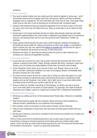 ContentattheheartMaximisevisibility
andshareabilty
Measureand
improve
Createyour
contenthub
Ecommunications
strategy
Definecontent
strategy
Brandandaudience
© Smart Insights (Marketing Intelligence) Limited. Please go to www.smartinsights.com to feedback or access our other guides.
Content Marketing Strategy : Seven Steps to Success
!
6
82
audience.
3. Form a connection
þþ You want to attract visitors and you really want the visitor to register in some way – why?
Connected visitors tend to engage more than anonymous visitors and they’ve already
engaged once by registering. You will most likely see more time on site, more page views,
lower bounce rate and, if you’re operating an e-commerce site, increased sales.
þþ However that traditional long and cluttered registration form is a bit of a pain in the neck
for users, and most may not really know you. Step up social sign-in as an option to help
solve this.
þþ Social sign-in can cause duplicate records on larger sites already capturing user data,
advanced implementations can check when a registrant may already have a conventional
account, and asking those users to sync the accounts with Facebook or Twitter, for
example.
þþ Gigya reports that 46 percent of users sign in with Facebook, beating out Google as
the preferred social profile for making connections to other sites. Echo, a multi-platform
sign-in module you can use, reports that Yahoo is number one (34 percent) for sign in,
ahead of Facebook (25 percent) on the top 10 sites they serve.
þþ Whatever the data, it’s clear that providing choices for just the major networks can
increase your chances of registration success.
4. Encourage interaction
þþ A user leaving a comment on your site is great, sharing that comment with their social
network is going to drive traffic. Today, through software like Echo, Facebook, Gigya and
Disqus, you can easily encourage people to share their comments more broadly.
þþ Since Facebook ‘Likes’ show up as one line of text, and ‘Shares’ show up as a link
with a comment, advanced marketers are seen encouraging ‘Shares’ immediately after
someone presses the ‘Like’ button.
þþ It’s more obvious how to do this for a news site or a blog, for other site types it’s a case
of figuring out where to implement social commenting and where to implement social
plugins such as the Facebook ‘Like’ button. Get it right, test it. It can drive traffic whilst
providing social proof that your content might be for ‘me’, too.
þþ Ensure content as ‘handles’ according to Chris Brogan, so others can pick it up and
use it, this harks back to the notion of social objects. For example, this might include an
interactive quiz widget, a game or maybe just a simple PDF or Slideshare presentation.
5. Remember the real purpose
þþ What are you setting out to do at the business level? Build sales, influence or credibility
maybe?
þþ Align those business goals with the customer needs and ensure that manifests as
relevant content, specifically for your audience (not everybody).
þþ Get involved, online conversation is at the heart of social, not just ‘listening’.
þþ Take on new challenges to keep fresh, test new tools and help spark interest with your
user base.
þþ Be the go-to resource, even link to competitors and cement your position as a trusted and
valued reference.
Think of it like some kind of content/social karma, you’ve got to give to get so just
concentrate on doing an honest to good job of providing what your market really, really
values. Is this not what you wish some brands would do for you? Of course be real and even
a bit humble in the process – most of us value that authenticity.
 