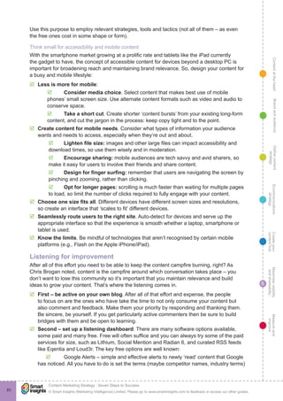 ContentattheheartMaximisevisibility
andshareabilty
Measureand
improve
Createyour
contenthub
Ecommunications
strategy
Definecontent
strategy
Brandandaudience
© Smart Insights (Marketing Intelligence) Limited. Please go to www.smartinsights.com to feedback or access our other guides.
Content Marketing Strategy : Seven Steps to Success
!
6
83
Use this purpose to employ relevant strategies, tools and tactics (not all of them – as even
the free ones cost in some shape or form).
Think small for accessibility and mobile content
With the smartphone market growing at a prolific rate and tablets like the iPad currently
the gadget to have, the concept of accessible content for devices beyond a desktop PC is
important for broadening reach and maintaining brand relevance. So, design your content for
a busy and mobile lifestyle:
þþ Less is more for mobile:
þþ Consider media choice. Select content that makes best use of mobile
phones’ small screen size. Use alternate content formats such as video and audio to
conserve space.
þþ Take a short cut. Create shorter ‘content bursts’ from your existing long-form
content, and cut the jargon in the process: keep copy tight and to the point.
þþ Create content for mobile needs. Consider what types of information your audience
wants and needs to access, especially when they’re out and about.
þþ Lighten file size: images and other large files can impact accessibility and
download times, so use them wisely and in moderation.
þþ Encourage sharing: mobile audiences are tech savvy and avid sharers, so
make it easy for users to involve their friends and share content.
þþ Design for finger surfing: remember that users are navigating the screen by
pinching and zooming, rather than clicking.
þþ Opt for longer pages: scrolling is much faster than waiting for multiple pages
to load, so limit the number of clicks required to fully engage with your content.
þþ Choose one size fits all. Different devices have different screen sizes and resolutions,
so create an interface that ‘scales to fit’ different devices.
þþ Seamlessly route users to the right site. Auto-detect for devices and serve up the
appropriate interface so that the experience is smooth whether a laptop, smartphone or
tablet is used.
þþ Know the limits. Be mindful of technologies that aren’t recognised by certain mobile
platforms (e.g., Flash on the Apple iPhone/iPad).
Listening for improvement
After all of this effort you need to be able to keep the content campfire burning, right? As
Chris Brogan noted, content is the campfire around which conversation takes place – you
don’t want to lose this community so it’s important that you maintain relevance and build
ideas to grow your content. That’s where the listening comes in.
þþ First – be active on your own blog. After all of that effort and expense, the people
to focus on are the ones who have take the time to not only consume your content but
also comment and feedback. Make them your priority by responding and thanking them.
Be sincere, be yourself. If you get particularly active commenters then be sure to build
bridges with them and be open to learning.
þþ Second – set up a listening dashboard. There are many software options available,
some paid and many free. Free will often suffice and you can always try some of the paid
services for size, such as Lithium, Social Mention and Radian 6, and curated RSS feeds
like Eqentia and Loud3r. The key free options are well known:
þþ Google Alerts – simple and effective alerts to newly ‘read’ content that Google
has noticed. All you have to do is set the terms (maybe competitor names, industry terms)
 