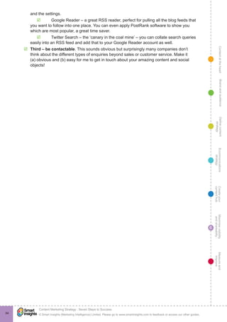 ContentattheheartMaximisevisibility
andshareabilty
Measureand
improve
Createyour
contenthub
Ecommunications
strategy
Definecontent
strategy
Brandandaudience
© Smart Insights (Marketing Intelligence) Limited. Please go to www.smartinsights.com to feedback or access our other guides.
Content Marketing Strategy : Seven Steps to Success
!
6
84
and the settings.
þþ Google Reader – a great RSS reader, perfect for pulling all the blog feeds that
you want to follow into one place. You can even apply PostRank software to show you
which are most popular, a great time saver.
þþ Twitter Search – the ‘canary in the coal mine’ – you can collate search queries
easily into an RSS feed and add that to your Google Reader account as well.
þþ Third – be contactable. This sounds obvious but surprisingly many companies don’t
think about the different types of enquiries beyond sales or customer service. Make it
(a) obvious and (b) easy for me to get in touch about your amazing content and social
objects!
 