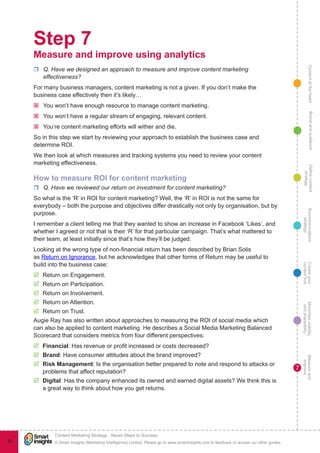 ContentattheheartMaximisevisibility
andshareabilty
Measureand
improve
Createyour
contenthub
Ecommunications
strategy
Definecontent
strategy
Brandandaudience
© Smart Insights (Marketing Intelligence) Limited. Please go to www.smartinsights.com to feedback or access our other guides.
Content Marketing Strategy : Seven Steps to Success
!
7
85
Step 7
Measure and improve using analytics
rr Q. Have we designed an approach to measure and improve content marketing
effectiveness?
For many business managers, content marketing is not a given. If you don’t make the
business case effectively then it’s likely…
ýý You won’t have enough resource to manage content marketing.
ýý You won’t have a regular stream of engaging, relevant content.
ýý You’re content marketing efforts will wither and die.
So in this step we start by reviewing your approach to establish the business case and
determine ROI.
We then look at which measures and tracking systems you need to review your content
marketing effectiveness.
How to measure ROI for content marketing
rr Q. Have we reviewed our return on investment for content marketing?
So what is the ‘R’ in ROI for content marketing? Well, the ‘R’ in ROI is not the same for
everybody – both the purpose and objectives differ drastically not only by organisation, but by
purpose.
I remember a client telling me that they wanted to show an increase in Facebook ‘Likes’, and
whether I agreed or not that is their ‘R’ for that particular campaign. That’s what mattered to
their team, at least initially since that’s how they’ll be judged.
Looking at the wrong type of non-financial return has been described by Brian Solis
as Return on Ignorance, but he acknowledges that other forms of Return may be useful to
build into the business case:
þþ Return on Engagement.
þþ Return on Participation.
þþ Return on Involvement.
þþ Return on Attention.
þþ Return on Trust.
Augie Ray has also written about approaches to measuring the ROI of social media which
can also be applied to content marketing. He describes a Social Media Marketing Balanced
Scorecard that considers metrics from four different perspectives:
þþ Financial: Has revenue or profit increased or costs decreased?
þþ Brand: Have consumer attitudes about the brand improved?
þþ Risk Management: Is the organisation better prepared to note and respond to attacks or
problems that affect reputation?
þþ Digital: Has the company enhanced its owned and earned digital assets? We think this is
a great way to think about how you get returns.
 