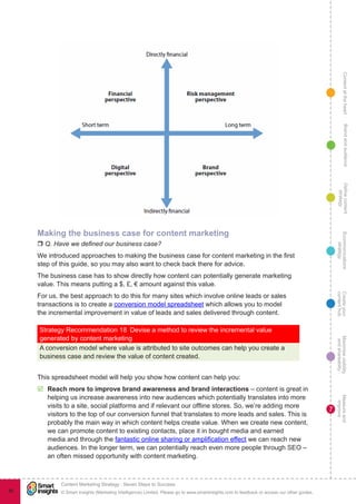 ContentattheheartMaximisevisibility
andshareabilty
Measureand
improve
Createyour
contenthub
Ecommunications
strategy
Definecontent
strategy
Brandandaudience
© Smart Insights (Marketing Intelligence) Limited. Please go to www.smartinsights.com to feedback or access our other guides.
Content Marketing Strategy : Seven Steps to Success
!
7
86
Making the business case for content marketing
r Q. Have we defined our business case?
We introduced approaches to making the business case for content marketing in the first
step of this guide, so you may also want to check back there for advice.
The business case has to show directly how content can potentially generate marketing
value. This means putting a $, £, € amount against this value.
For us, the best approach to do this for many sites which involve online leads or sales
transactions is to create a conversion model spreadsheet which allows you to model
the incremental improvement in value of leads and sales delivered through content.
Strategy Recommendation 18  Devise a method to review the incremental value
generated by content marketing
A conversion model where value is attributed to site outcomes can help you create a
business case and review the value of content created.
This spreadsheet model will help you show how content can help you:
þþ Reach more to improve brand awareness and brand interactions – content is great in
helping us increase awareness into new audiences which potentially translates into more
visits to a site, social platforms and if relevant our offline stores. So, we’re adding more
visitors to the top of our conversion funnel that translates to more leads and sales. This is
probably the main way in which content helps create value. When we create new content,
we can promote content to existing contacts, place it in bought media and earned
media and through the fantastic online sharing or amplification effect we can reach new
audiences. In the longer term, we can potentially reach even more people through SEO –
an often missed opportunity with content marketing.
 