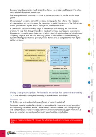 ContentattheheartMaximisevisibility
andshareabilty
Measureand
improve
Createyour
contenthub
Ecommunications
strategy
Definecontent
strategy
Brandandaudience
© Smart Insights (Marketing Intelligence) Limited. Please go to www.smartinsights.com to feedback or access our other guides.
Content Marketing Strategy : Seven Steps to Success
!
7
88
thousand pounds warrants a much longer time frame – or at least you’ll focus on the softer
metrics initially like view v bounce rate.
The beauty of content marketing of course is that the return should last for months if not
years!
Of course you’ll see some content types being more popular than others – like videos or
ebooks maybe – so checking where the investment in content turns more of the dials above
makes good sense – it goes without saying to do more of what works.
A full business case will include a range of other factors that make up the cost-benefit
analysis. To help think through these Dave has this from his e-business and e-commerce
Management book which was developed to help a client in the automotive market with many
competing projects. This also has a scoring system to rate different content marketing or
digital marketing projects more generally where there is a lot of competition for new digital
platform projects.
Using Google Analytics: Actionable analytics for content marketing
rr Q. Are we using our analytics effectively to review content marketing?
Measuring cost
rr Q. Have we reviewed our full range of costs of content marketing?
Of course, you also need to factor in the not inconsiderable costs of producing, promoting
and distributing the content assets. Online content can also produce cost savings through
web-self service as people download promotional material or access support information. If
these are important for your type of content these should be modelled too.
Strategy Recommendation 19  Ensure the full range of costs are reviewed when assessing
ROI
 