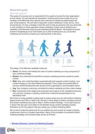 ContentattheheartMaximisevisibility
andshareabilty
Measureand
improve
Createyour
contenthub
Ecommunications
strategy
Definecontent
strategy
Brandandaudience
© Smart Insights (Marketing Intelligence) Limited. Please go to www.smartinsights.com to feedback or access our other guides.
Content Marketing Strategy : Seven Steps to Success
!
9
About this guide
Who is this guide for?
This guide is for anyone who is responsible for the quality of content for their organisation
or their clients. You will naturally be interested in making content work harder for you to
compete more effectively when gaining new customers or deepening relationships with
your online audience. You will want to approach content marketing in a less ad hoc, more
structured way. To have a strategy in fact! We want to help you advance how you personally,
or your company or clients approach content marketing. A great way of reviewing your
capability is the Altimeter Group Content Marketing Maturity Model1
. We thought we would
present it straightaway since it will enable you to start reviewing how you use content
marketing now and then compare your improvements in the future.
The stages in the Altimeter capability model are:
þþ Stand: You haven’t yet realised the value of content marketing as a key component of
your marketing strategy.
þþ Stretch: You understand the benefits of content marketing and have started to create
content.
þþ Walk: Now with a solid foundation organisationally that supports content creation, your
content strategy is more fully refined and tweaked. There is also a concerted effort to
connect content development with all parts of the organisation’s communication teams.
þþ Jog: Your company is seriously committed to content marketing and has a clear strategy.
þþ Run: Companies at this stage have production and creative as full, standalone business
unit, and your company is creating content that is sold and licensed based on its
standalone merit.
We’re fans of using capability auditing tools to assess where you are with content marketing
against where you’d like or need to be. We look in more detail at content marketing maturity
and content marketing resources in Step 3: Define Content Strategy – Is the right resource
in place? We also give more detail on the Altimeter Group content marketing maturity
framework on the next page to help you assess your content marketing efforts:
We’ve tried to make the guide work for you whether you work as part of a larger company,
a well-known brand or a smaller organisation. Many of the principles of successful content
marketing strategy and examples apply across all of these.
1  Altimeter Slideshare: Content The Marketing Equation
 
