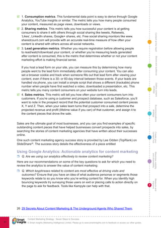 ContentattheheartMaximisevisibility
andshareabilty
Measureand
improve
Createyour
contenthub
Ecommunications
strategy
Definecontent
strategy
Brandandaudience
© Smart Insights (Marketing Intelligence) Limited. Please go to www.smartinsights.com to feedback or access our other guides.
Content Marketing Strategy : Seven Steps to Success
!
7
91
þþ 1. Consumption metrics. This fundamental data point is easy to derive through Google
Analytics, YouTube insights or similar. The metric tells you how many people consumed
your content, measured as page views, downloads or views.
þþ 2. Sharing metrics. This metric tells you how successful your content is at getting
consumers to share it with others through social sharing like tweets, Retweets,
‘Likes’, LinkedIn shares, Google+ shares, etc. Free social sharing monitors like www.
sharedcount.com will provide with an accurate real-time measure of how often your
content is shared with others across all social networks.
þþ 3. Lead generation metrics. Whether you require registration before allowing people
to read/watch/download your content, or whether you’re measuring leads generated
after content is consumed, this is the metric that determines whether or not your content
marketing effort is making financial sense.
If you host a lead form on your site, you can measure this by determining how many
people went to the lead form immediately after consuming your content. You can also
set a browser cookie and track when someone fills out that lead form after viewing your
content, even if there is a 30- or 60-day interval between those events. If your leads are
handled via phone, you can install a simple script that shows a different (trackable) phone
number when people have first watched a video, downloaded a presentation, etc. This
metric tells you many content consumers on your website turn into leads.
þþ 4. Sales metrics. This metric will tell you how often your content consumers turn into
customers. If you’re using a customer and prospect database, such as Salesforce, you’ll
want to note in the prospect record that the potential customer consumed content pieces
X, Y and Z. Then, when your sales team turns that prospect into a sale, determine the
projected revenue and profit (lifetime value if you can) of that customer, and assign it to
the content pieces that drove the sale.
Sales are the ultimate goal of most businesses, and you can you find examples of specific
outstanding content pieces that have helped businesses convert prospects into sales, by
searching the stories of content marketing agencies that have written about their successes
online.
One such content marketing agency success story is provided by Lee Odden (TopRank) on
SlideShare26
. The success story details the effectiveness of a piece entitled
Using Google Analytics: Actionable analytics for content marketing
rr Q. Are we using our analytics effectively to review content marketing?
Here are our recommendations on some of the key questions to ask for which you need to
review the analytics to answer the value of content marketing:
rr Q. Which keyphrases related to content are most effective at driving visits and
outcomes? Ensure that you have an idea of what audience personas or segments those
keywords relate to so you know who you’re writing content for. When you identify high
bouncing keywords try surveying those users on exit or placing calls to action directly on
the page to ask for feedback. Tools like Kampyle can help with that.
26  29 Secrets About Content Marketing & The Underground Agents Who Shared Them.
 