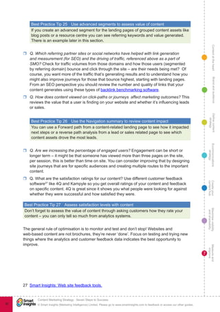 ContentattheheartMaximisevisibility
andshareabilty
Measureand
improve
Createyour
contenthub
Ecommunications
strategy
Definecontent
strategy
Brandandaudience
© Smart Insights (Marketing Intelligence) Limited. Please go to www.smartinsights.com to feedback or access our other guides.
Content Marketing Strategy : Seven Steps to Success
!
7
92
Best Practice Tip 25	 Use advanced segments to assess value of content
If you create an advanced segment for the landing pages of grouped content assets like
blog posts or a resource centre you can see referring keywords and value generated.
There is an example later in this section.
rr Q. Which referring partner sites or social networks have helped with link generation
and measurement (for SEO) and the driving of traffic, referenced above as a part of
SMO? Check for traffic volumes from those domains and how those users (segmented
by referring domain) bounce and click through the site – are their needs being met?  Of
course, you want more of the traffic that’s generating results and to understand how you
might also improve journeys for those that bounce highest, starting with landing pages.
From an SEO perspective you should review the number and quality of links that your
content generates using these types of backlink benchmarking software.
rr Q. How does content viewed on click-paths or journeys affect marketing outcomes? This
reviews the value that a user is finding on your website and whether it’s influencing leads
or sales.
Best Practice Tip 26	 Use the Navigation summary to review content impact
You can use a Forward path from a content-related landing page to see how it impacted
next steps or a reverse path analysis from a lead or sales related page to see which
content assets drove the most leads.
rr Q. Are we increasing the percentage of engaged users? Engagement can be short or
longer term – it might be that someone has viewed more than three pages on the site,
per session, this is better than time on site. You can consider improving that by designing
site journeys that are for specific audiences and creating multiple routes to the important
content.
rr Q. What are the satisfaction ratings for our content? Use different customer feedback
software27
 like 4Q and Kampyle so you get overall ratings of your content and feedback
on specific content. 4Q is great since it shows you what people were looking for against
whether they were successful and how satisfied they were.
Best Practice Tip 27	 Assess satisfaction levels with content
Don’t forget to assess the value of content through asking customers how they rate your
content – you can only tell so much from analytics systems.
The general rule of optimisation is to monitor and test and don’t stop! Websites and
web-based content are not brochures, they’re never ‘done’. Focus on testing and trying new
things where the analytics and customer feedback data indicates the best opportunity to
improve.
27  Smart Insights: Web site feedback tools.
 