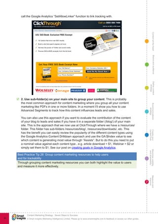 ContentattheheartMaximisevisibility
andshareabilty
Measureand
improve
Createyour
contenthub
Ecommunications
strategy
Definecontent
strategy
Brandandaudience
© Smart Insights (Marketing Intelligence) Limited. Please go to www.smartinsights.com to feedback or access our other guides.
Content Marketing Strategy : Seven Steps to Success
!
7
94
call the Google Analytics “SetAllowLinker” function to link tracking with.
þþ 2. Use sub-folder(s) on your main site to group your content. This is probably
the most common approach for content marketing where you group all your content
marketing like PDFs in one or more folders. In a moment I’ll show you how to use
Advanced Segments to track how this content influences leads and sales.
You can also use this approach if you want to evaluate the contribution of the content
of your blog to leads and sales if you have it in a separate folder (/blog/) of your main
site. This is the approach that we now use at ClickThrough where we have a /resources/
folder. This folder has sub-folders /resources/blog/, /resources/downloads/, etc. This
has the benefit you can easily review the popularity of the different content types using
the Google Analytics Content Drilldown approach and use the GA $Index value to see
which content is generating most value through “Assists”. But to do this you need to put
a nominal value against each content type , e.g. article download = $1, Webinar = $2 or
simply set them to $1. See our post on creating goals in Google Analytics.
Best Practice Tip 28  Group content marketing resources to help users
and for trackability
Through grouping content marketing resources you can both highlight the value to users
and measure it more effectively.
 