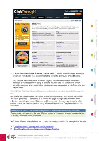 ContentattheheartMaximisevisibility
andshareabilty
Measureand
improve
Createyour
contenthub
Ecommunications
strategy
Definecontent
strategy
Brandandaudience
© Smart Insights (Marketing Intelligence) Limited. Please go to www.smartinsights.com to feedback or access our other guides.
Content Marketing Strategy : Seven Steps to Success
!
7
95
þþ 3. Use custom variables to define content value. This is a more advanced technique,
which can work best if your content marketing content is distributed around the site.
You can use a function call on a content page to set page-level custom variables28
to record a visit to section or group of content. You can also set Visitor-level custom
variables to record when content has been viewed across sessions and influenced a lead
or purchase.
Using Google Analytics Advanced Segments to determine the value generated through con-
tent
So, how do we use Advanced Segments to determine how the content affects conversion
and value generated? The method is to specify the page or pages of our content within
a Content Marketing Advanced Segment and then compare the value generated to other
content on the site. See our post on using Advanced Segments in Google Analytics29
 for
more detail.
Best Practice Tip 29	 Use advanced segments to determine the value of your content
Create advanced segments for your different groups of content so you can more easily see
how they contribute to site outcomes.
We’ll use a different example here, the content marketing content in this example is a website
28  Google Analytics: Tracking with custom variables
29  Smart Insights: Advanced segments in Google Analytics
 