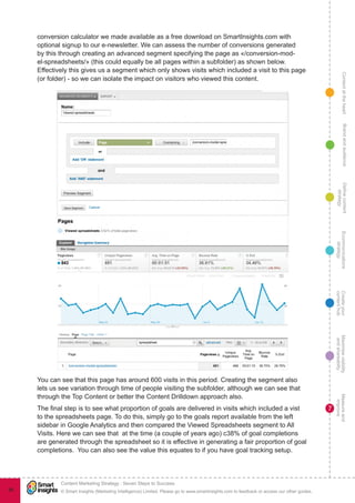 ContentattheheartMaximisevisibility
andshareabilty
Measureand
improve
Createyour
contenthub
Ecommunications
strategy
Definecontent
strategy
Brandandaudience
© Smart Insights (Marketing Intelligence) Limited. Please go to www.smartinsights.com to feedback or access our other guides.
Content Marketing Strategy : Seven Steps to Success
!
7
96
conversion calculator we made available as a free download on SmartInsights.com with
optional signup to our e-newsletter. We can assess the number of conversions generated
by this through creating an advanced segment specifying the page as «/conversion-mod-
el-spreadsheets/» (this could equally be all pages within a subfolder) as shown below.
Effectively this gives us a segment which only shows visits which included a visit to this page
(or folder) - so we can isolate the impact on visitors who viewed this content.
You can see that this page has around 600 visits in this period. Creating the segment also
lets us see variation through time of people visiting the subfolder, although we can see that
through the Top Content or better the Content Drilldown approach also.
The final step is to see what proportion of goals are delivered in visits which included a vist
to the spreadsheets page. To do this, simply go to the goals report available from the left
sidebar in Google Analytics and then compared the Viewed Spreadsheets segment to All
Visits. Here we can see that at the time (a couple of years ago) c38% of goal completions
are generated through the spreadsheet so it is effective in generating a fair proportion of goal
completions.  You can also see the value this equates to if you have goal tracking setup.
 