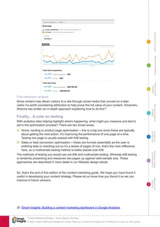 ContentattheheartMaximisevisibility
andshareabilty
Measureand
improve
Createyour
contenthub
Ecommunications
strategy
Definecontent
strategy
Brandandaudience
© Smart Insights (Marketing Intelligence) Limited. Please go to www.smartinsights.com to feedback or access our other guides.
Content Marketing Strategy : Seven Steps to Success
!
7
97
First interaction analysis
Since content may attract visitors to a site through social media that convert on a later
visitor it’s worth considering attribution to help prove the full value of your content. Himanshu
Sharma has written an in-depth approach explaining how to do this30
.
Finally... A note on testing
With analytics data helping highlight what’s happening, what might you measure and test to
aid in the optimisation process? There are two broad areas:
þþ Home, landing or product page optimisation – this is a big one since these are typically
about getting the next action. It’s improving the performance of one page at a time.
Testing one page is usually easiest with A/B testing.
þþ Sales or lead conversion optimisation – these are funnels essentially as the user is
entering data or checking out so it’s a series of pages of one, that’s the main difference
here, so a multivariate testing method is better placed over A/B.
The methods of testing you would use are A/B and multivariate testing. Whereas A/B testing
is randomly presenting and measures two pages up against valid sample size. These
approaches are described in more detail in our Website design ebook.
So, that’s the end of this edition of the content marketing guide. We hope you have found it
useful in developing your content strategy. Please let us know how you found it so we can
improve in future versions.
30  Smart Insights: Building a content marketing dashboard in Google Analytics
 