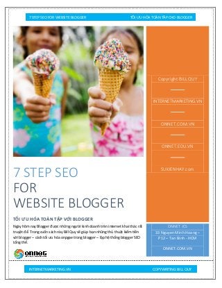 7 STEP SEO FOR WEBSITE BLOGGER TỐI ƯU HÓA TOÀN TẬP CHO BLOGGER
INTERNETMARKETING.VN COPYWRITING BILL QUY
7 STEP SEO
FOR
WEBSITE BLOGGER
TỐI ƯU HÓA TOÀN TẬP VỚI BLOGGER
Ngày hôm nay Blogger được những người kinh doanh trên internet khai thác rất
truyệt để. Trong cuốn sách này Bill Quy sẽ giúp bạn những thủ thuật kiếm tiền
với blogger – cách tối ưu hóa onpgae trong blogger – lập hệ thống blogger SEO
tổng thể.
Copyright BILL QUY
INTERNETMARKETING.VN
ONNET.COM.VN
ONNET.EDU.VN
SUKIENHAY.com
ONNET JCS
33 Nguyen Minh Hoang –
P12 – Tan Binh - HCM
ONNET.COM.VN
 