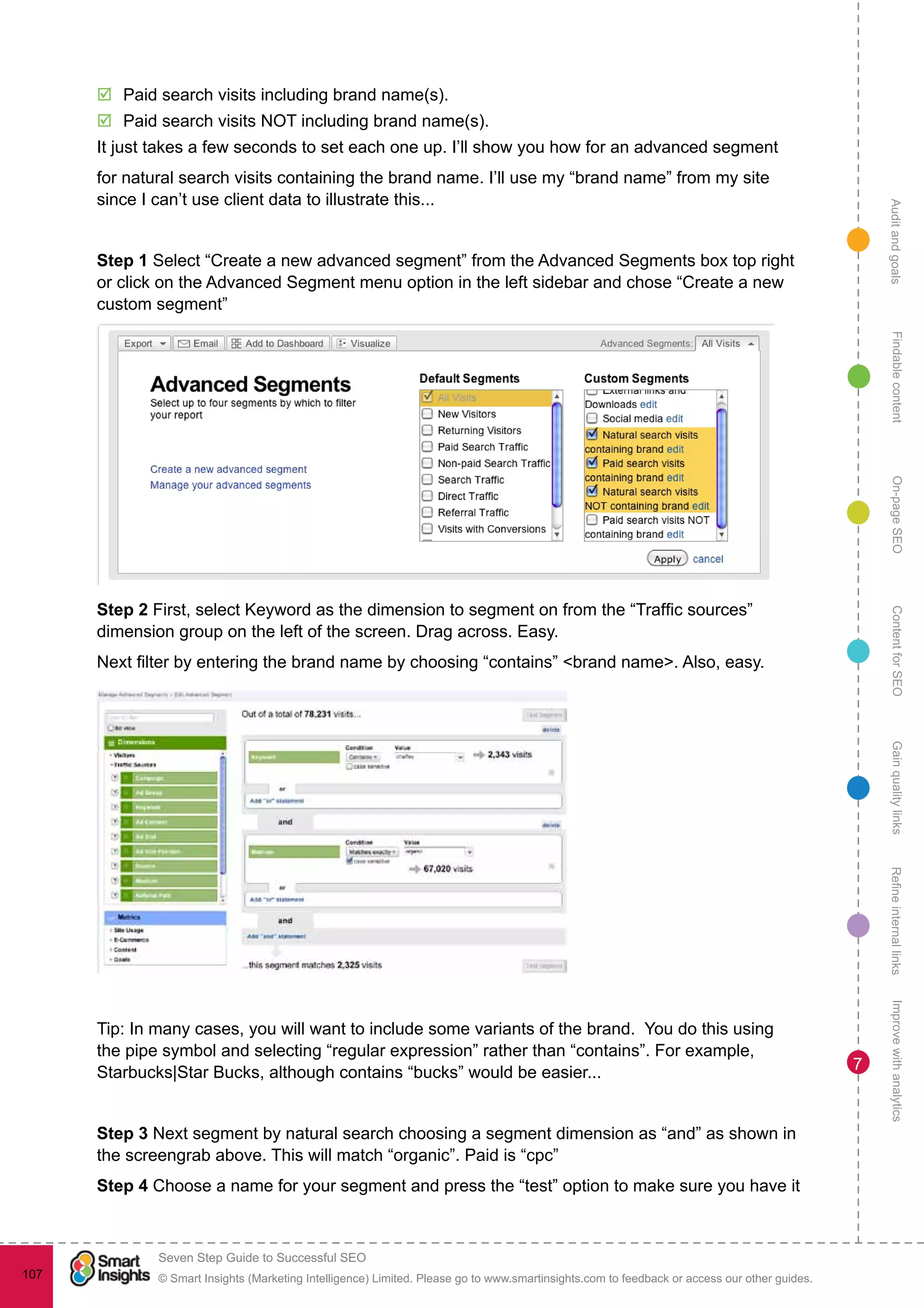 AuditandgoalsRefineinternallinksImprovewithanalyticsGainqualitylinksContentforSEOOn-pageSEOFindablecontent
© Smart Insights (Marketing Intelligence) Limited. Please go to www.smartinsights.com to feedback or access our other guides.
Seven Step Guide to Successful SEO
!
107
7
þþ Paid search visits including brand name(s).
þþ Paid search visits NOT including brand name(s).
It just takes a few seconds to set each one up. I’ll show you how for an advanced segment
for natural search visits containing the brand name. I’ll use my “brand name” from my site
since I can’t use client data to illustrate this...
Step 1 Select “Create a new advanced segment” from the Advanced Segments box top right
or click on the Advanced Segment menu option in the left sidebar and chose “Create a new
custom segment”
Step 2 First, select Keyword as the dimension to segment on from the “Traffic sources”
dimension group on the left of the screen. Drag across. Easy.
Next filter by entering the brand name by choosing “contains” <brand name>. Also, easy.
Tip: In many cases, you will want to include some variants of the brand. You do this using
the pipe symbol and selecting “regular expression” rather than “contains”. For example,
Starbucks|Star Bucks, although contains “bucks” would be easier...
Step 3 Next segment by natural search choosing a segment dimension as “and” as shown in
the screengrab above. This will match “organic”. Paid is “cpc”
Step 4 Choose a name for your segment and press the “test” option to make sure you have it
 