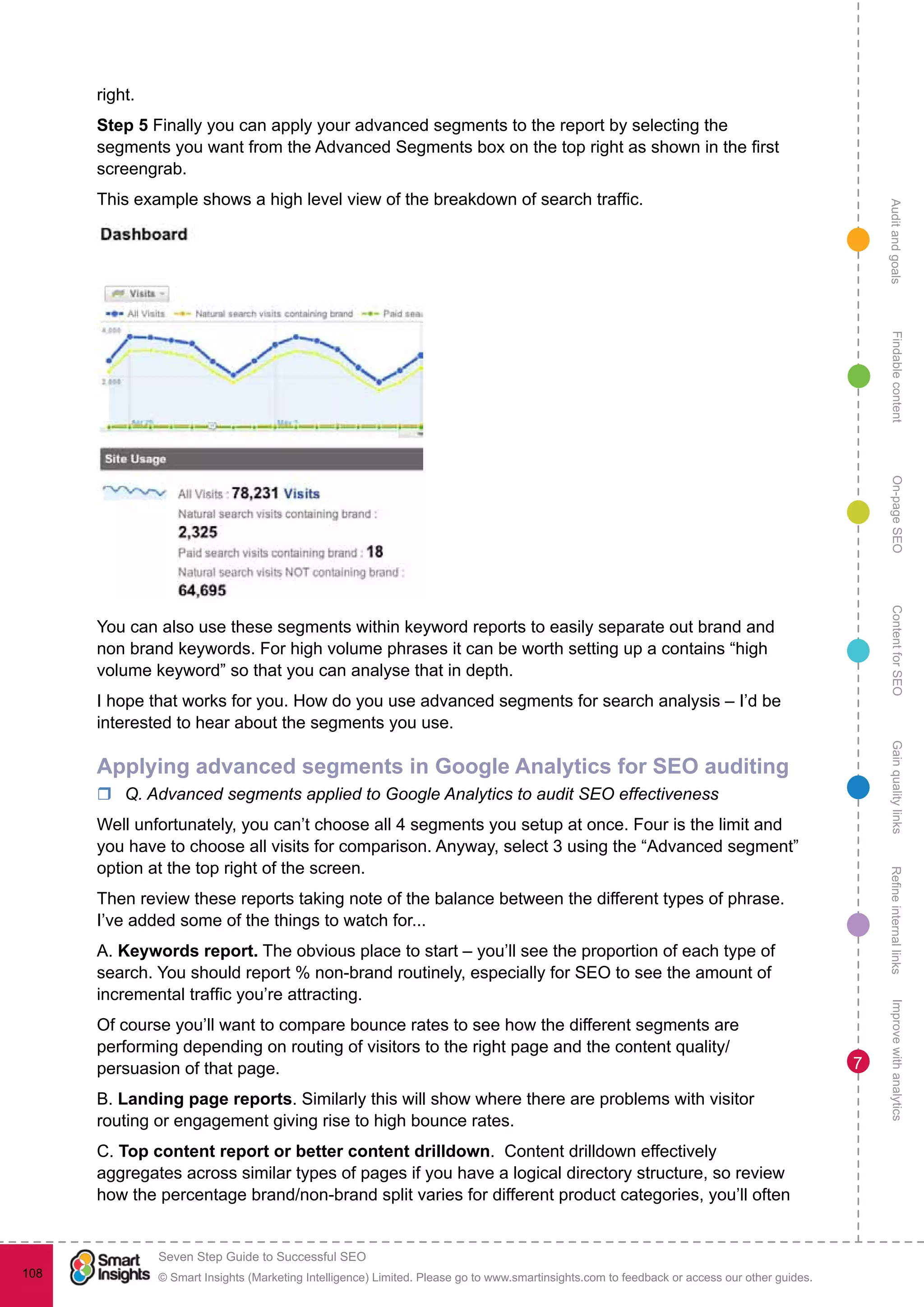 AuditandgoalsRefineinternallinksImprovewithanalyticsGainqualitylinksContentforSEOOn-pageSEOFindablecontent
© Smart Insights (Marketing Intelligence) Limited. Please go to www.smartinsights.com to feedback or access our other guides.
Seven Step Guide to Successful SEO
!
108
7
right.
Step 5 Finally you can apply your advanced segments to the report by selecting the
segments you want from the Advanced Segments box on the top right as shown in the first
screengrab.
This example shows a high level view of the breakdown of search traffic.
You can also use these segments within keyword reports to easily separate out brand and
non brand keywords. For high volume phrases it can be worth setting up a contains “high
volume keyword” so that you can analyse that in depth.
I hope that works for you. How do you use advanced segments for search analysis – I’d be
interested to hear about the segments you use.
Applying advanced segments in Google Analytics for SEO auditing
rr Q. Advanced segments applied to Google Analytics to audit SEO effectiveness
Well unfortunately, you can’t choose all 4 segments you setup at once. Four is the limit and
you have to choose all visits for comparison. Anyway, select 3 using the “Advanced segment”
option at the top right of the screen.
Then review these reports taking note of the balance between the different types of phrase.
I’ve added some of the things to watch for...
A. Keywords report. The obvious place to start – you’ll see the proportion of each type of
search. You should report % non-brand routinely, especially for SEO to see the amount of
incremental traffic you’re attracting.
Of course you’ll want to compare bounce rates to see how the different segments are
performing depending on routing of visitors to the right page and the content quality/
persuasion of that page.
B. Landing page reports. Similarly this will show where there are problems with visitor
routing or engagement giving rise to high bounce rates.
C. Top content report or better content drilldown. Content drilldown effectively
aggregates across similar types of pages if you have a logical directory structure, so review
how the percentage brand/non-brand split varies for different product categories, you’ll often
 