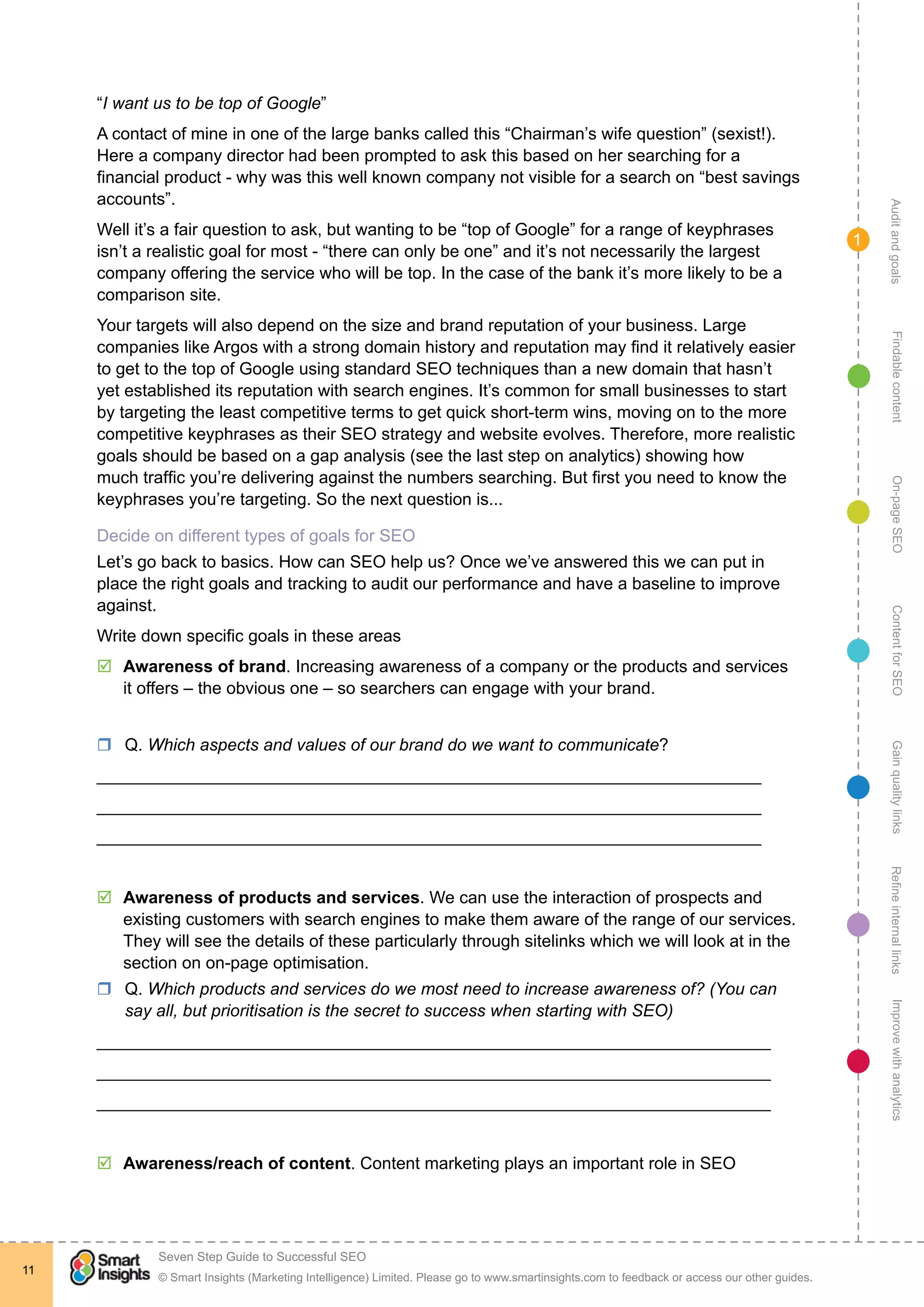 AuditandgoalsRefineinternallinksImprovewithanalyticsGainqualitylinksContentforSEOOn-pageSEOFindablecontent
© Smart Insights (Marketing Intelligence) Limited. Please go to www.smartinsights.com to feedback or access our other guides.
Seven Step Guide to Successful SEO
!
11
1
“I want us to be top of Google”
A contact of mine in one of the large banks called this “Chairman’s wife question” (sexist!).
Here a company director had been prompted to ask this based on her searching for a
financial product - why was this well known company not visible for a search on “best savings
accounts”.
Well it’s a fair question to ask, but wanting to be “top of Google” for a range of keyphrases
isn’t a realistic goal for most - “there can only be one” and it’s not necessarily the largest
company offering the service who will be top. In the case of the bank it’s more likely to be a
comparison site.
Your targets will also depend on the size and brand reputation of your business. Large
companies like Argos with a strong domain history and reputation may find it relatively easier
to get to the top of Google using standard SEO techniques than a new domain that hasn’t
yet established its reputation with search engines. It’s common for small businesses to start
by targeting the least competitive terms to get quick short-term wins, moving on to the more
competitive keyphrases as their SEO strategy and website evolves. Therefore, more realistic
goals should be based on a gap analysis (see the last step on analytics) showing how
much traffic you’re delivering against the numbers searching. But first you need to know the
keyphrases you’re targeting. So the next question is...
Decide on different types of goals for SEO
Let’s go back to basics. How can SEO help us? Once we’ve answered this we can put in
place the right goals and tracking to audit our performance and have a baseline to improve
against.
Write down specific goals in these areas
þþ Awareness of brand. Increasing awareness of a company or the products and services
it offers – the obvious one – so searchers can engage with your brand.
rr Q. Which aspects and values of our brand do we want to communicate?
______________________________________________________________________
______________________________________________________________________
______________________________________________________________________
þþ Awareness of products and services. We can use the interaction of prospects and
existing customers with search engines to make them aware of the range of our services.
They will see the details of these particularly through sitelinks which we will look at in the
section on on-page optimisation.
rr Q. Which products and services do we most need to increase awareness of? (You can
say all, but prioritisation is the secret to success when starting with SEO)
_______________________________________________________________________
_______________________________________________________________________
_______________________________________________________________________
þþ Awareness/reach of content. Content marketing plays an important role in SEO
 