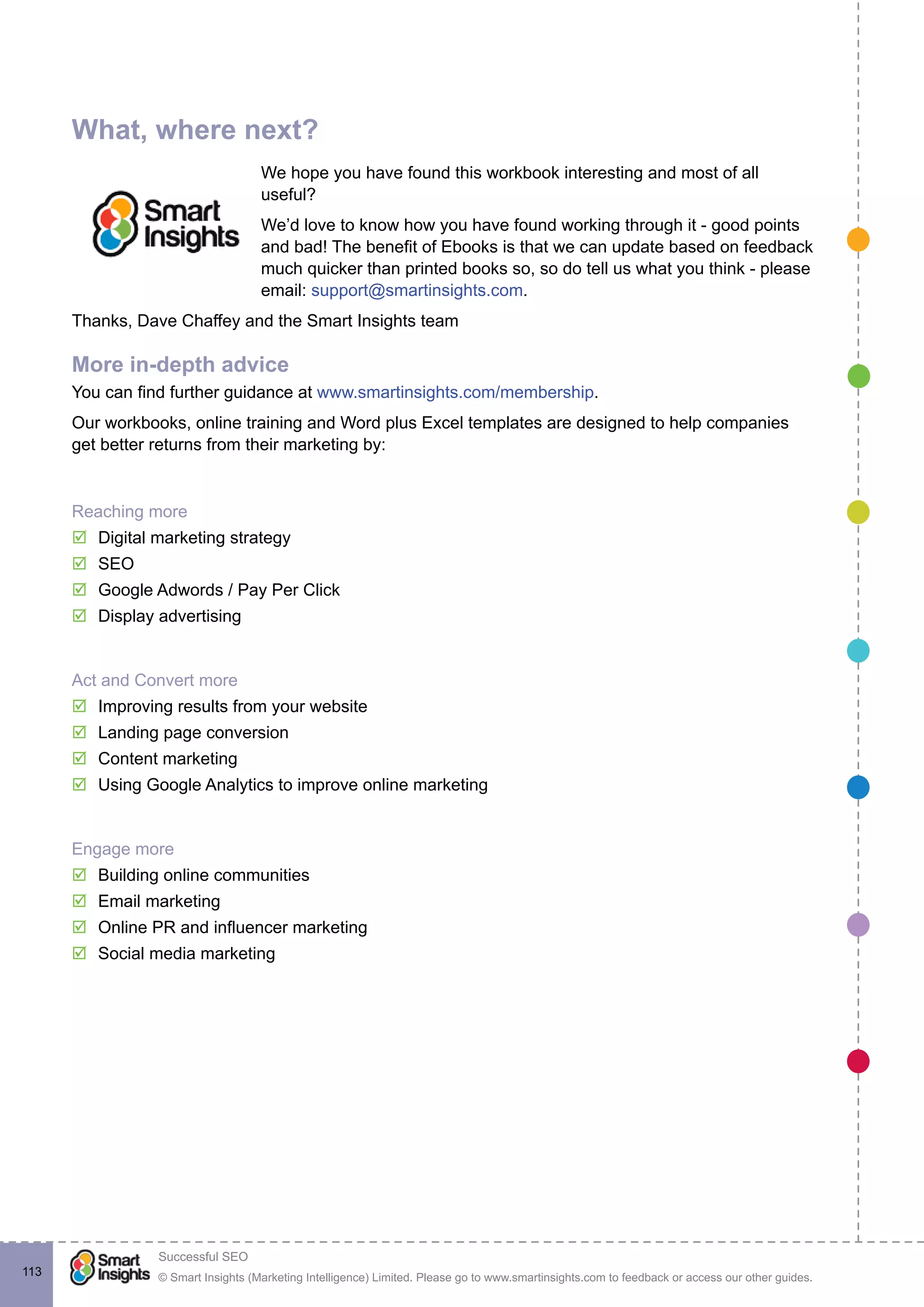 © Smart Insights (Marketing Intelligence) Limited. Please go to www.smartinsights.com to feedback or access our other guides.
Successful SEO
!
113
What, where next?
We hope you have found this workbook interesting and most of all
useful?
We’d love to know how you have found working through it - good points
and bad! The benefit of Ebooks is that we can update based on feedback
much quicker than printed books so, so do tell us what you think - please
email: support@smartinsights.com.
Thanks, Dave Chaffey and the Smart Insights team
More in-depth advice
You can find further guidance at www.smartinsights.com/membership.
Our workbooks, online training and Word plus Excel templates are designed to help companies
get better returns from their marketing by:
Reaching more
þ Digital marketing strategy
þ SEO
þ Google Adwords / Pay Per Click
þ Display advertising
Act and Convert more
þ Improving results from your website
þ Landing page conversion
þ Content marketing
þ Using Google Analytics to improve online marketing
Engage more
þ Building online communities
þ Email marketing
þ Online PR and influencer marketing
þ Social media marketing
 