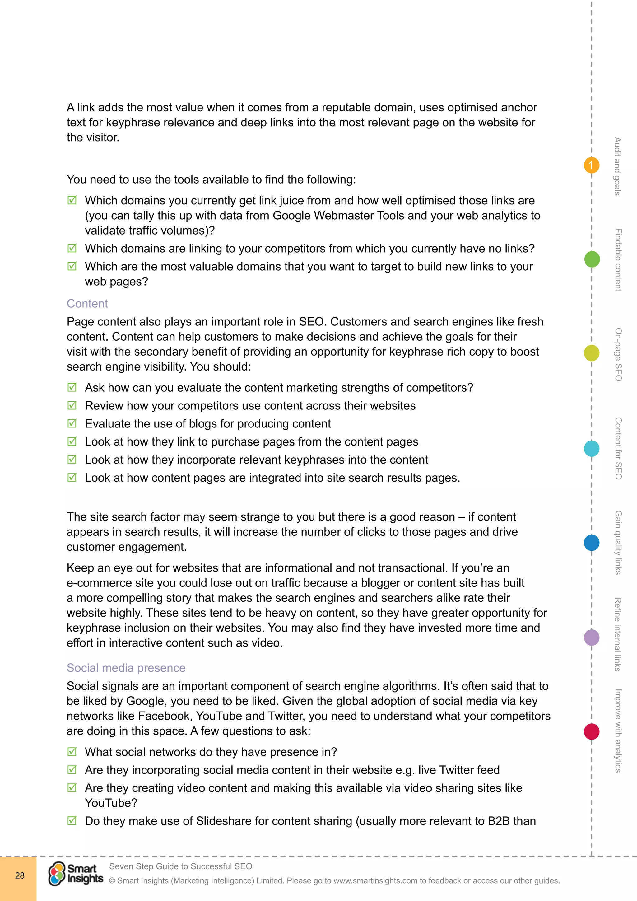 AuditandgoalsRefineinternallinksImprovewithanalyticsGainqualitylinksContentforSEOOn-pageSEOFindablecontent
© Smart Insights (Marketing Intelligence) Limited. Please go to www.smartinsights.com to feedback or access our other guides.
Seven Step Guide to Successful SEO
!
28
1
A link adds the most value when it comes from a reputable domain, uses optimised anchor
text for keyphrase relevance and deep links into the most relevant page on the website for
the visitor.
You need to use the tools available to find the following:
þþ Which domains you currently get link juice from and how well optimised those links are
(you can tally this up with data from Google Webmaster Tools and your web analytics to
validate traffic volumes)?
þþ Which domains are linking to your competitors from which you currently have no links?
þþ Which are the most valuable domains that you want to target to build new links to your
web pages?
Content
Page content also plays an important role in SEO. Customers and search engines like fresh
content. Content can help customers to make decisions and achieve the goals for their
visit with the secondary benefit of providing an opportunity for keyphrase rich copy to boost
search engine visibility. You should:
þþ Ask how can you evaluate the content marketing strengths of competitors?
þþ Review how your competitors use content across their websites
þþ Evaluate the use of blogs for producing content
þþ Look at how they link to purchase pages from the content pages
þþ Look at how they incorporate relevant keyphrases into the content
þþ Look at how content pages are integrated into site search results pages.
The site search factor may seem strange to you but there is a good reason – if content
appears in search results, it will increase the number of clicks to those pages and drive
customer engagement.
Keep an eye out for websites that are informational and not transactional. If you’re an
e-commerce site you could lose out on traffic because a blogger or content site has built
a more compelling story that makes the search engines and searchers alike rate their
website highly. These sites tend to be heavy on content, so they have greater opportunity for
keyphrase inclusion on their websites. You may also find they have invested more time and
effort in interactive content such as video.
Social media presence
Social signals are an important component of search engine algorithms. It’s often said that to
be liked by Google, you need to be liked. Given the global adoption of social media via key
networks like Facebook, YouTube and Twitter, you need to understand what your competitors
are doing in this space. A few questions to ask:
þþ What social networks do they have presence in?
þþ Are they incorporating social media content in their website e.g. live Twitter feed
þþ Are they creating video content and making this available via video sharing sites like
YouTube?
þþ Do they make use of Slideshare for content sharing (usually more relevant to B2B than
 