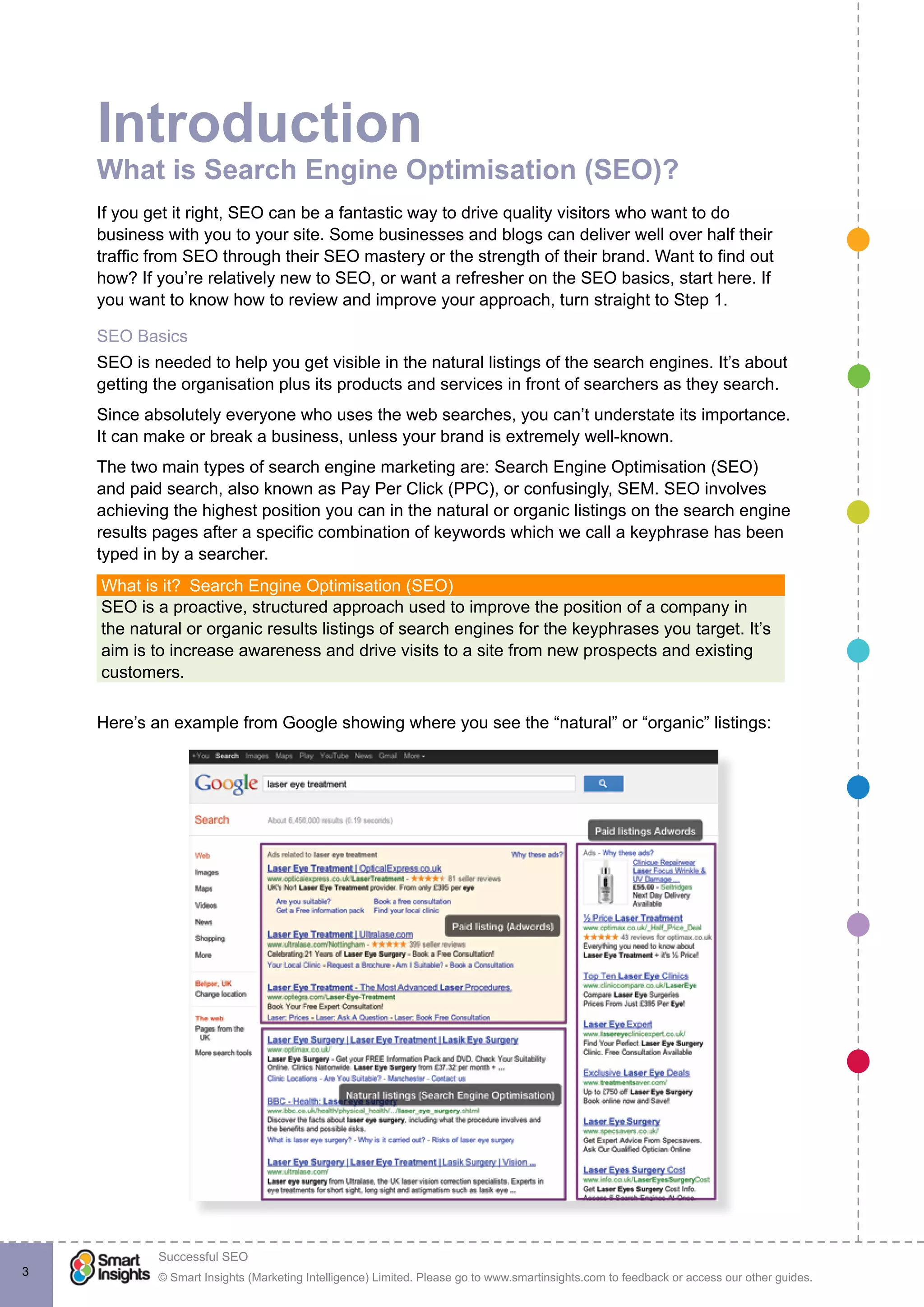 © Smart Insights (Marketing Intelligence) Limited. Please go to www.smartinsights.com to feedback or access our other guides.
Successful SEO
!
3
Introduction
What is Search Engine Optimisation (SEO)?
If you get it right, SEO can be a fantastic way to drive quality visitors who want to do
business with you to your site. Some businesses and blogs can deliver well over half their
traffic from SEO through their SEO mastery or the strength of their brand. Want to find out
how? If you’re relatively new to SEO, or want a refresher on the SEO basics, start here. If
you want to know how to review and improve your approach, turn straight to Step 1.
SEO Basics
SEO is needed to help you get visible in the natural listings of the search engines. It’s about
getting the organisation plus its products and services in front of searchers as they search.
Since absolutely everyone who uses the web searches, you can’t understate its importance.
It can make or break a business, unless your brand is extremely well-known.
The two main types of search engine marketing are: Search Engine Optimisation (SEO)
and paid search, also known as Pay Per Click (PPC), or confusingly, SEM. SEO involves
achieving the highest position you can in the natural or organic listings on the search engine
results pages after a specific combination of keywords which we call a keyphrase has been
typed in by a searcher.
What is it?  Search Engine Optimisation (SEO)
SEO is a proactive, structured approach used to improve the position of a company in
the natural or organic results listings of search engines for the keyphrases you target. It’s
aim is to increase awareness and drive visits to a site from new prospects and existing
customers.
Here’s an example from Google showing where you see the “natural” or “organic” listings:
 