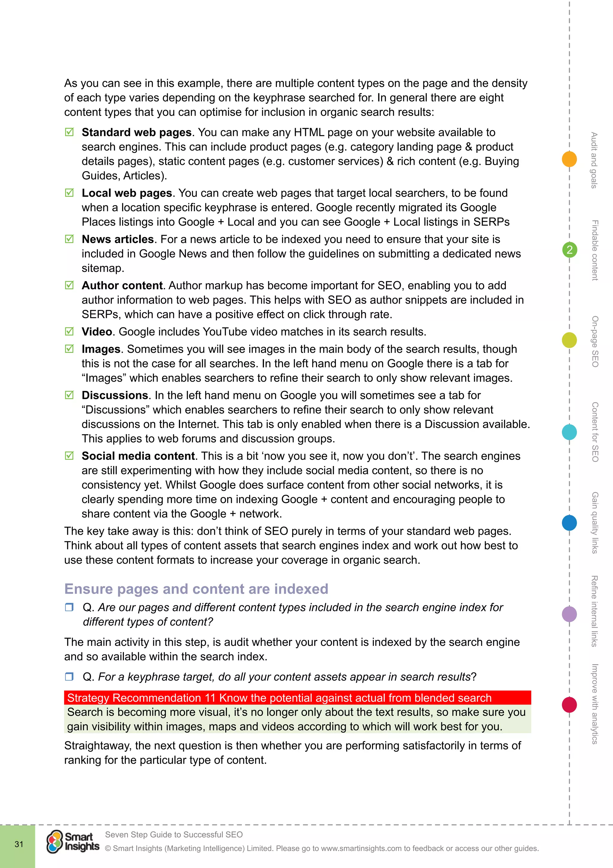 AuditandgoalsRefineinternallinksImprovewithanalyticsGainqualitylinksContentforSEOOn-pageSEOFindablecontent
© Smart Insights (Marketing Intelligence) Limited. Please go to www.smartinsights.com to feedback or access our other guides.
Seven Step Guide to Successful SEO
!
31
2
As you can see in this example, there are multiple content types on the page and the density
of each type varies depending on the keyphrase searched for. In general there are eight
content types that you can optimise for inclusion in organic search results:
þþ Standard web pages. You can make any HTML page on your website available to
search engines. This can include product pages (e.g. category landing page & product
details pages), static content pages (e.g. customer services) & rich content (e.g. Buying
Guides, Articles).
þþ Local web pages. You can create web pages that target local searchers, to be found
when a location specific keyphrase is entered. Google recently migrated its Google
Places listings into Google + Local and you can see Google + Local listings in SERPs
þþ News articles. For a news article to be indexed you need to ensure that your site is
included in Google News and then follow the guidelines on submitting a dedicated news
sitemap.
þþ Author content. Author markup has become important for SEO, enabling you to add
author information to web pages. This helps with SEO as author snippets are included in
SERPs, which can have a positive effect on click through rate.
þþ Video. Google includes YouTube video matches in its search results.
þþ Images. Sometimes you will see images in the main body of the search results, though
this is not the case for all searches. In the left hand menu on Google there is a tab for
“Images” which enables searchers to refine their search to only show relevant images.
þþ Discussions. In the left hand menu on Google you will sometimes see a tab for
“Discussions” which enables searchers to refine their search to only show relevant
discussions on the Internet. This tab is only enabled when there is a Discussion available.
This applies to web forums and discussion groups.
þþ Social media content. This is a bit ‘now you see it, now you don’t’. The search engines
are still experimenting with how they include social media content, so there is no
consistency yet. Whilst Google does surface content from other social networks, it is
clearly spending more time on indexing Google + content and encouraging people to
share content via the Google + network.
The key take away is this: don’t think of SEO purely in terms of your standard web pages.
Think about all types of content assets that search engines index and work out how best to
use these content formats to increase your coverage in organic search.
Ensure pages and content are indexed
rr Q. Are our pages and different content types included in the search engine index for
different types of content?
The main activity in this step, is audit whether your content is indexed by the search engine
and so available within the search index.
rr Q. For a keyphrase target, do all your content assets appear in search results?
Strategy Recommendation 11 Know the potential against actual from blended search
Search is becoming more visual, it’s no longer only about the text results, so make sure you
gain visibility within images, maps and videos according to which will work best for you.
Straightaway, the next question is then whether you are performing satisfactorily in terms of
ranking for the particular type of content.
 