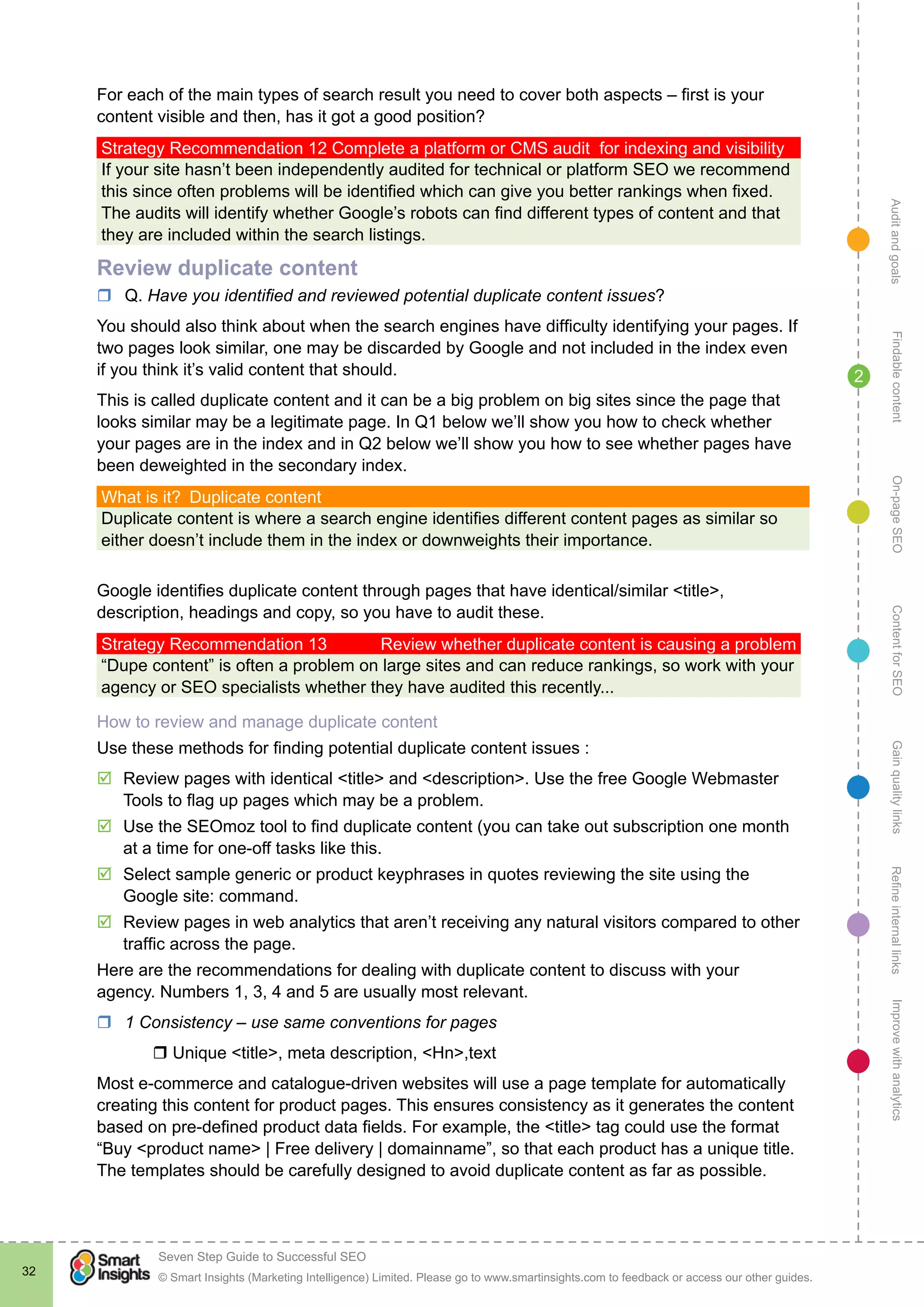 AuditandgoalsRefineinternallinksImprovewithanalyticsGainqualitylinksContentforSEOOn-pageSEOFindablecontent
© Smart Insights (Marketing Intelligence) Limited. Please go to www.smartinsights.com to feedback or access our other guides.
Seven Step Guide to Successful SEO
!
32
2
For each of the main types of search result you need to cover both aspects – first is your
content visible and then, has it got a good position?
Strategy Recommendation 12 Complete a platform or CMS audit for indexing and visibility
If your site hasn’t been independently audited for technical or platform SEO we recommend
this since often problems will be identified which can give you better rankings when fixed.
The audits will identify whether Google’s robots can find different types of content and that
they are included within the search listings.
Review duplicate content
rr Q. Have you identified and reviewed potential duplicate content issues?
You should also think about when the search engines have difficulty identifying your pages. If
two pages look similar, one may be discarded by Google and not included in the index even
if you think it’s valid content that should.
This is called duplicate content and it can be a big problem on big sites since the page that
looks similar may be a legitimate page. In Q1 below we’ll show you how to check whether
your pages are in the index and in Q2 below we’ll show you how to see whether pages have
been deweighted in the secondary index.
What is it?  Duplicate content
Duplicate content is where a search engine identifies different content pages as similar so
either doesn’t include them in the index or downweights their importance.
Google identifies duplicate content through pages that have identical/similar <title>,
description, headings and copy, so you have to audit these.
Strategy Recommendation 13	 Review whether duplicate content is causing a problem
“Dupe content” is often a problem on large sites and can reduce rankings, so work with your
agency or SEO specialists whether they have audited this recently...
How to review and manage duplicate content
Use these methods for finding potential duplicate content issues :
þþ Review pages with identical <title> and <description>. Use the free Google Webmaster
Tools to flag up pages which may be a problem.
þþ Use the SEOmoz tool to find duplicate content (you can take out subscription one month
at a time for one-off tasks like this.
þþ Select sample generic or product keyphrases in quotes reviewing the site using the
Google site: command.
þþ Review pages in web analytics that aren’t receiving any natural visitors compared to other
traffic across the page.
Here are the recommendations for dealing with duplicate content to discuss with your
agency. Numbers 1, 3, 4 and 5 are usually most relevant.
rr 1 Consistency – use same conventions for pages
	 r Unique <title>, meta description, <Hn>,text
Most e-commerce and catalogue-driven websites will use a page template for automatically
creating this content for product pages. This ensures consistency as it generates the content
based on pre-defined product data fields. For example, the <title> tag could use the format
“Buy <product name> | Free delivery | domainname”, so that each product has a unique title.
The templates should be carefully designed to avoid duplicate content as far as possible.
 