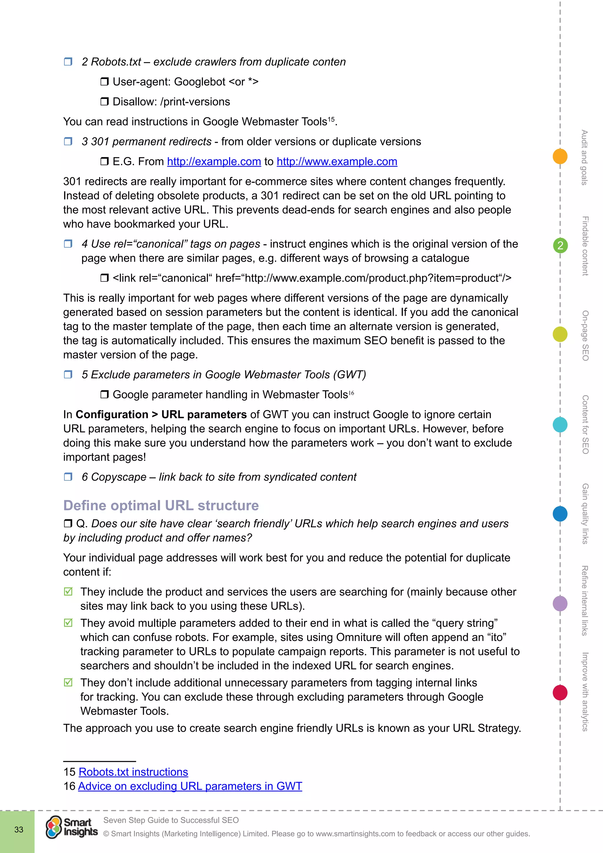 AuditandgoalsRefineinternallinksImprovewithanalyticsGainqualitylinksContentforSEOOn-pageSEOFindablecontent
© Smart Insights (Marketing Intelligence) Limited. Please go to www.smartinsights.com to feedback or access our other guides.
Seven Step Guide to Successful SEO
!
33
2
rr 2 Robots.txt – exclude crawlers from duplicate conten
	 r User-agent: Googlebot <or *>
	 r Disallow: /print-versions
You can read instructions in Google Webmaster Tools15
.
rr 3 301 permanent redirects - from older versions or duplicate versions
	 r E.G. From http://example.com to http://www.example.com
301 redirects are really important for e-commerce sites where content changes frequently.
Instead of deleting obsolete products, a 301 redirect can be set on the old URL pointing to
the most relevant active URL. This prevents dead-ends for search engines and also people
who have bookmarked your URL.
rr 4 Use rel=“canonical” tags on pages - instruct engines which is the original version of the
page when there are similar pages, e.g. different ways of browsing a catalogue
	 r <link rel=“canonical“ href=“http://www.example.com/product.php?item=product“/>
This is really important for web pages where different versions of the page are dynamically
generated based on session parameters but the content is identical. If you add the canonical
tag to the master template of the page, then each time an alternate version is generated,
the tag is automatically included. This ensures the maximum SEO benefit is passed to the
master version of the page.
rr 5 Exclude parameters in Google Webmaster Tools (GWT)
	 r Google parameter handling in Webmaster Tools16
In Configuration > URL parameters of GWT you can instruct Google to ignore certain
URL parameters, helping the search engine to focus on important URLs. However, before
doing this make sure you understand how the parameters work – you don’t want to exclude
important pages!
rr 6 Copyscape – link back to site from syndicated content
Define optimal URL structure
r Q. Does our site have clear ‘search friendly’ URLs which help search engines and users
by including product and offer names?
Your individual page addresses will work best for you and reduce the potential for duplicate
content if:
þþ They include the product and services the users are searching for (mainly because other
sites may link back to you using these URLs).
þþ They avoid multiple parameters added to their end in what is called the “query string”
which can confuse robots. For example, sites using Omniture will often append an “ito”
tracking parameter to URLs to populate campaign reports. This parameter is not useful to
searchers and shouldn’t be included in the indexed URL for search engines.
þþ They don’t include additional unnecessary parameters from tagging internal links
for tracking. You can exclude these through excluding parameters through Google
Webmaster Tools.
The approach you use to create search engine friendly URLs is known as your URL Strategy.
15 Robots.txt instructions
16 Advice on excluding URL parameters in GWT
 