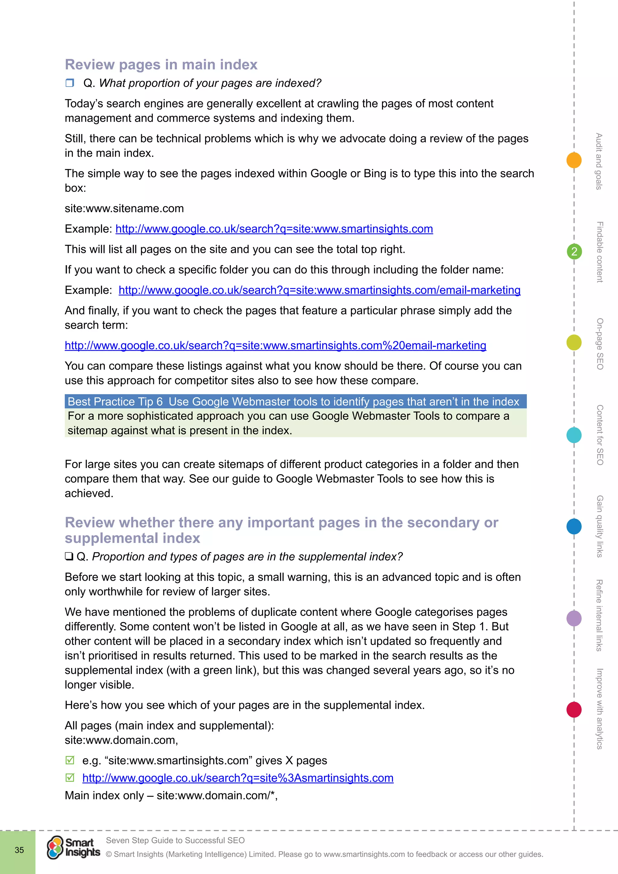 AuditandgoalsRefineinternallinksImprovewithanalyticsGainqualitylinksContentforSEOOn-pageSEOFindablecontent
© Smart Insights (Marketing Intelligence) Limited. Please go to www.smartinsights.com to feedback or access our other guides.
Seven Step Guide to Successful SEO
!
35
2
Review pages in main index
rr Q. What proportion of your pages are indexed?
Today’s search engines are generally excellent at crawling the pages of most content
management and commerce systems and indexing them.
Still, there can be technical problems which is why we advocate doing a review of the pages
in the main index.
The simple way to see the pages indexed within Google or Bing is to type this into the search
box:
site:www.sitename.com
Example: http://www.google.co.uk/search?q=site:www.smartinsights.com
This will list all pages on the site and you can see the total top right.
If you want to check a specific folder you can do this through including the folder name:
Example: http://www.google.co.uk/search?q=site:www.smartinsights.com/email-marketing
And finally, if you want to check the pages that feature a particular phrase simply add the
search term:
http://www.google.co.uk/search?q=site:www.smartinsights.com%20email-marketing
You can compare these listings against what you know should be there. Of course you can
use this approach for competitor sites also to see how these compare.
Best Practice Tip 6  Use Google Webmaster tools to identify pages that aren’t in the index
For a more sophisticated approach you can use Google Webmaster Tools to compare a
sitemap against what is present in the index.
For large sites you can create sitemaps of different product categories in a folder and then
compare them that way. See our guide to Google Webmaster Tools to see how this is
achieved.
Review whether there any important pages in the secondary or
supplemental index
❑ Q. Proportion and types of pages are in the supplemental index?
Before we start looking at this topic, a small warning, this is an advanced topic and is often
only worthwhile for review of larger sites.
We have mentioned the problems of duplicate content where Google categorises pages
differently. Some content won’t be listed in Google at all, as we have seen in Step 1. But
other content will be placed in a secondary index which isn’t updated so frequently and
isn’t prioritised in results returned. This used to be marked in the search results as the
supplemental index (with a green link), but this was changed several years ago, so it’s no
longer visible.
Here’s how you see which of your pages are in the supplemental index.
All pages (main index and supplemental):
site:www.domain.com,
þþ e.g. “site:www.smartinsights.com” gives X pages
þþ http://www.google.co.uk/search?q=site%3Asmartinsights.com
Main index only – site:www.domain.com/*,
 