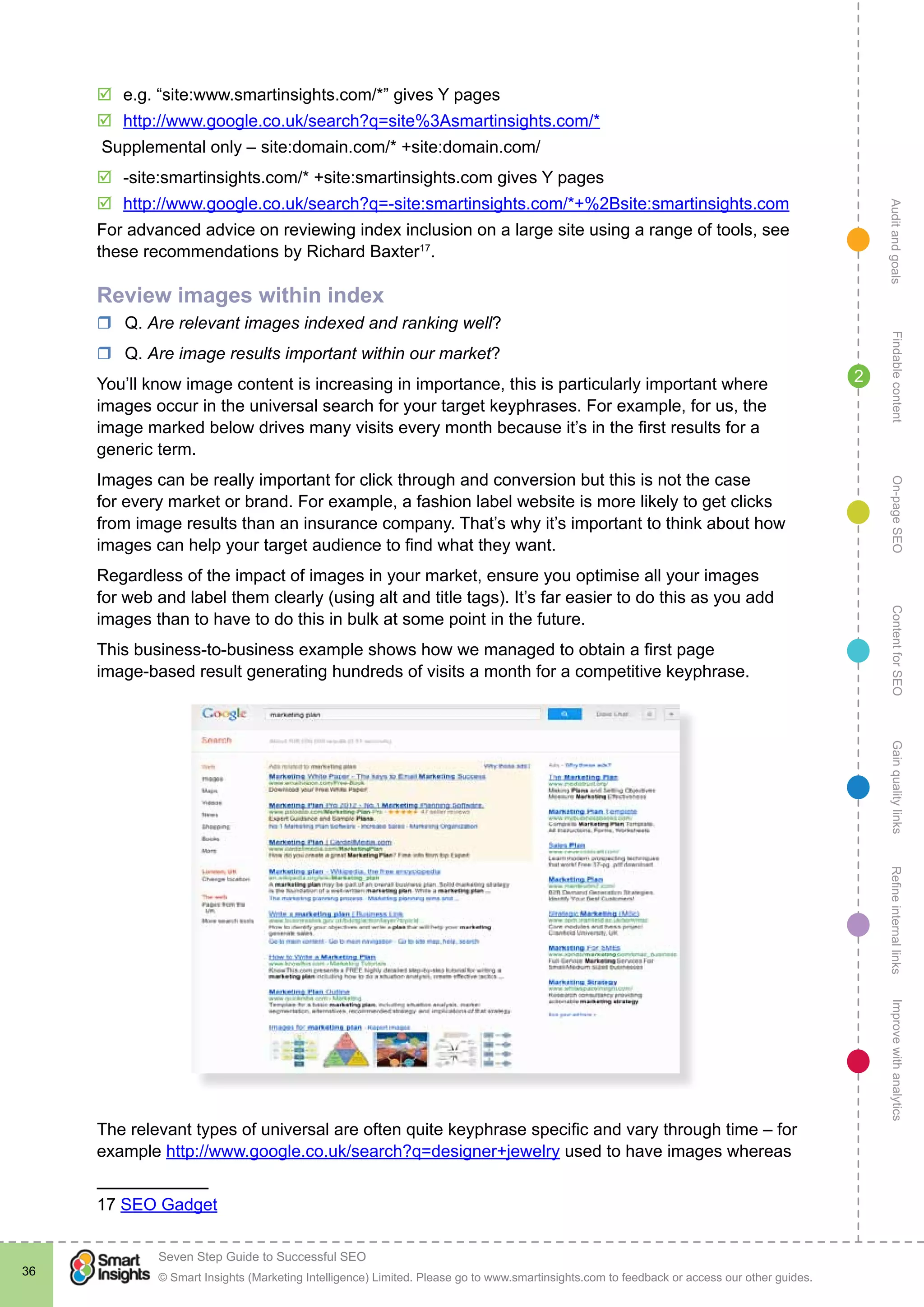 AuditandgoalsRefineinternallinksImprovewithanalyticsGainqualitylinksContentforSEOOn-pageSEOFindablecontent
© Smart Insights (Marketing Intelligence) Limited. Please go to www.smartinsights.com to feedback or access our other guides.
Seven Step Guide to Successful SEO
!
36
2
þþ e.g. “site:www.smartinsights.com/*” gives Y pages
þþ http://www.google.co.uk/search?q=site%3Asmartinsights.com/*
Supplemental only – site:domain.com/* +site:domain.com/
þþ -site:smartinsights.com/* +site:smartinsights.com gives Y pages
þþ http://www.google.co.uk/search?q=-site:smartinsights.com/*+%2Bsite:smartinsights.com
For advanced advice on reviewing index inclusion on a large site using a range of tools, see
these recommendations by Richard Baxter17
.
Review images within index
rr Q. Are relevant images indexed and ranking well?
rr Q. Are image results important within our market?
You’ll know image content is increasing in importance, this is particularly important where
images occur in the universal search for your target keyphrases. For example, for us, the
image marked below drives many visits every month because it’s in the first results for a
generic term.
Images can be really important for click through and conversion but this is not the case
for every market or brand. For example, a fashion label website is more likely to get clicks
from image results than an insurance company. That’s why it’s important to think about how
images can help your target audience to find what they want.
Regardless of the impact of images in your market, ensure you optimise all your images
for web and label them clearly (using alt and title tags). It’s far easier to do this as you add
images than to have to do this in bulk at some point in the future.
This business-to-business example shows how we managed to obtain a first page
image-based result generating hundreds of visits a month for a competitive keyphrase.
The relevant types of universal are often quite keyphrase specific and vary through time – for
example http://www.google.co.uk/search?q=designer+jewelry used to have images whereas
17 SEO Gadget
 