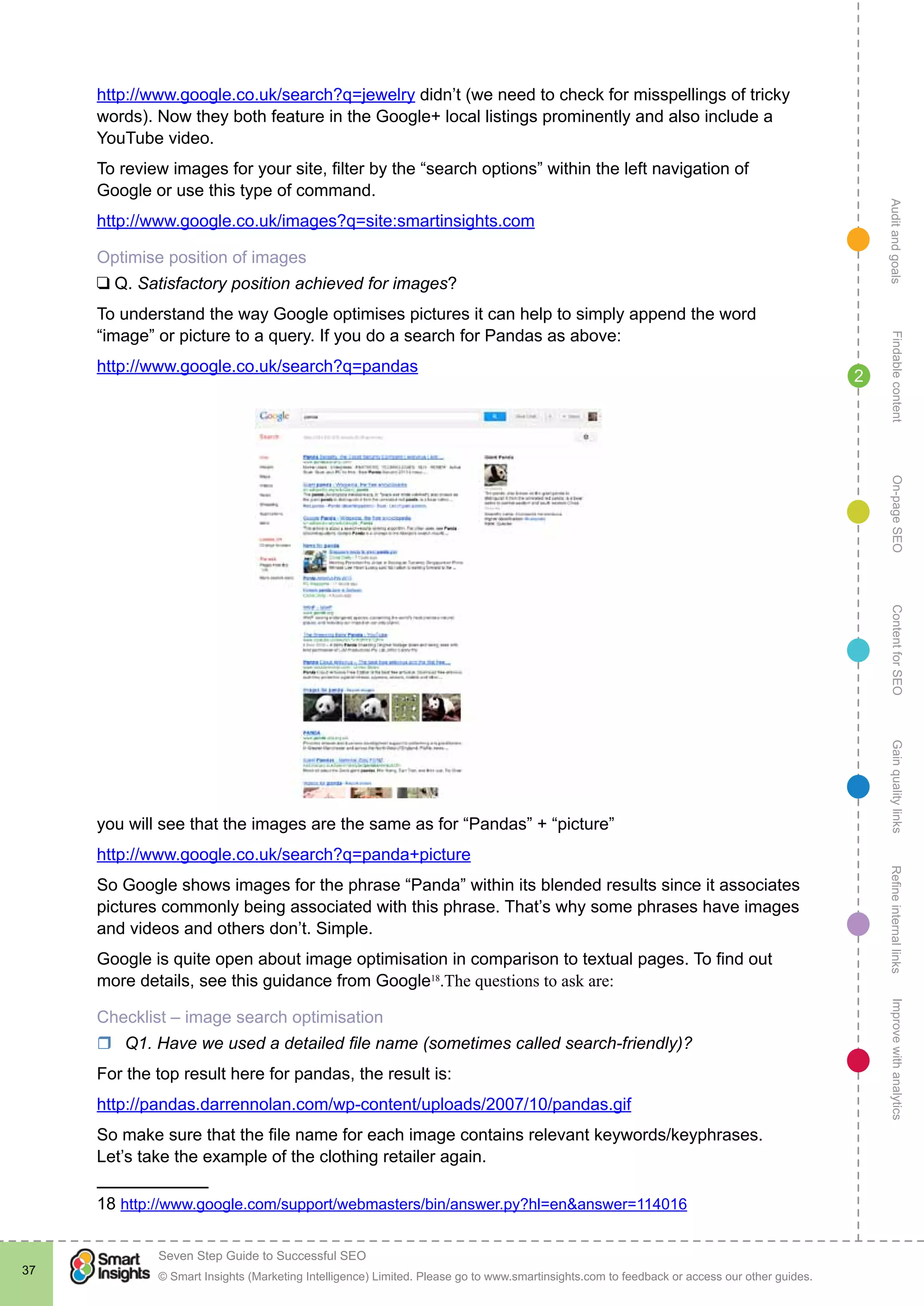 AuditandgoalsRefineinternallinksImprovewithanalyticsGainqualitylinksContentforSEOOn-pageSEOFindablecontent
© Smart Insights (Marketing Intelligence) Limited. Please go to www.smartinsights.com to feedback or access our other guides.
Seven Step Guide to Successful SEO
!
37
2
http://www.google.co.uk/search?q=jewelry didn’t (we need to check for misspellings of tricky
words). Now they both feature in the Google+ local listings prominently and also include a
YouTube video.
To review images for your site, filter by the “search options” within the left navigation of
Google or use this type of command.
http://www.google.co.uk/images?q=site:smartinsights.com
Optimise position of images
❑ Q. Satisfactory position achieved for images?
To understand the way Google optimises pictures it can help to simply append the word
“image” or picture to a query. If you do a search for Pandas as above:
http://www.google.co.uk/search?q=pandas
you will see that the images are the same as for “Pandas” + “picture”
http://www.google.co.uk/search?q=panda+picture
So Google shows images for the phrase “Panda” within its blended results since it associates
pictures commonly being associated with this phrase. That’s why some phrases have images
and videos and others don’t. Simple.
Google is quite open about image optimisation in comparison to textual pages. To find out
more details, see this guidance from Google18
.The questions to ask are:
Checklist – image search optimisation
rr Q1. Have we used a detailed file name (sometimes called search-friendly)?
For the top result here for pandas, the result is:
http://pandas.darrennolan.com/wp-content/uploads/2007/10/pandas.gif
So make sure that the file name for each image contains relevant keywords/keyphrases.
Let’s take the example of the clothing retailer again.
18 http://www.google.com/support/webmasters/bin/answer.py?hl=en&answer=114016
 