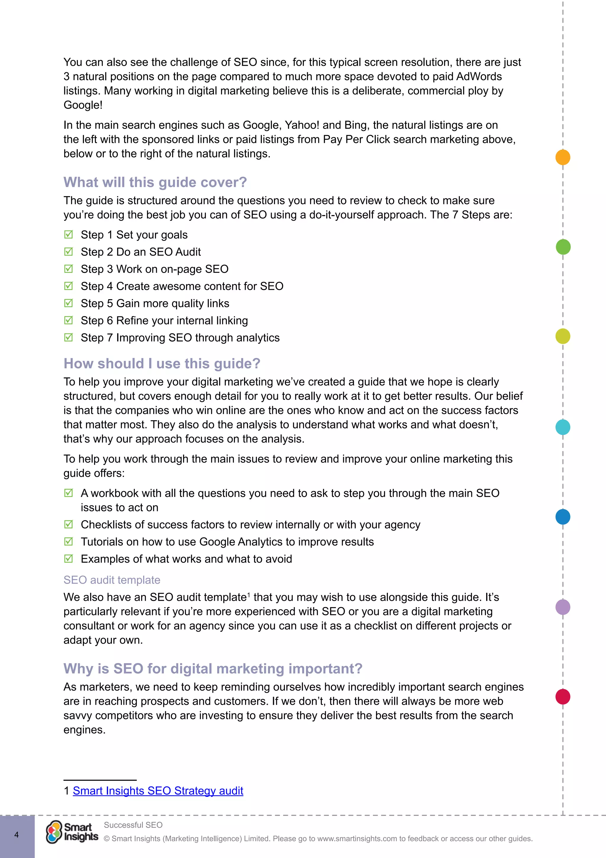 © Smart Insights (Marketing Intelligence) Limited. Please go to www.smartinsights.com to feedback or access our other guides.
Successful SEO
!
4
You can also see the challenge of SEO since, for this typical screen resolution, there are just
3 natural positions on the page compared to much more space devoted to paid AdWords
listings. Many working in digital marketing believe this is a deliberate, commercial ploy by
Google!
In the main search engines such as Google, Yahoo! and Bing, the natural listings are on
the left with the sponsored links or paid listings from Pay Per Click search marketing above,
below or to the right of the natural listings.
What will this guide cover?
The guide is structured around the questions you need to review to check to make sure
you’re doing the best job you can of SEO using a do-it-yourself approach. The 7 Steps are:
þþ Step 1 Set your goals
þþ Step 2 Do an SEO Audit
þþ Step 3 Work on on-page SEO
þþ Step 4 Create awesome content for SEO
þþ Step 5 Gain more quality links
þþ Step 6 Refine your internal linking
þþ Step 7 Improving SEO through analytics
How should I use this guide?
To help you improve your digital marketing we’ve created a guide that we hope is clearly
structured, but covers enough detail for you to really work at it to get better results. Our belief
is that the companies who win online are the ones who know and act on the success factors
that matter most. They also do the analysis to understand what works and what doesn’t,
that’s why our approach focuses on the analysis.
To help you work through the main issues to review and improve your online marketing this
guide offers:
þþ A workbook with all the questions you need to ask to step you through the main SEO
issues to act on
þþ Checklists of success factors to review internally or with your agency
þþ Tutorials on how to use Google Analytics to improve results
þþ Examples of what works and what to avoid
SEO audit template
We also have an SEO audit template1
that you may wish to use alongside this guide. It’s
particularly relevant if you’re more experienced with SEO or you are a digital marketing
consultant or work for an agency since you can use it as a checklist on different projects or
adapt your own.
Why is SEO for digital marketing important?
As marketers, we need to keep reminding ourselves how incredibly important search engines
are in reaching prospects and customers. If we don’t, then there will always be more web
savvy competitors who are investing to ensure they deliver the best results from the search
engines.
1 Smart Insights SEO Strategy audit
 