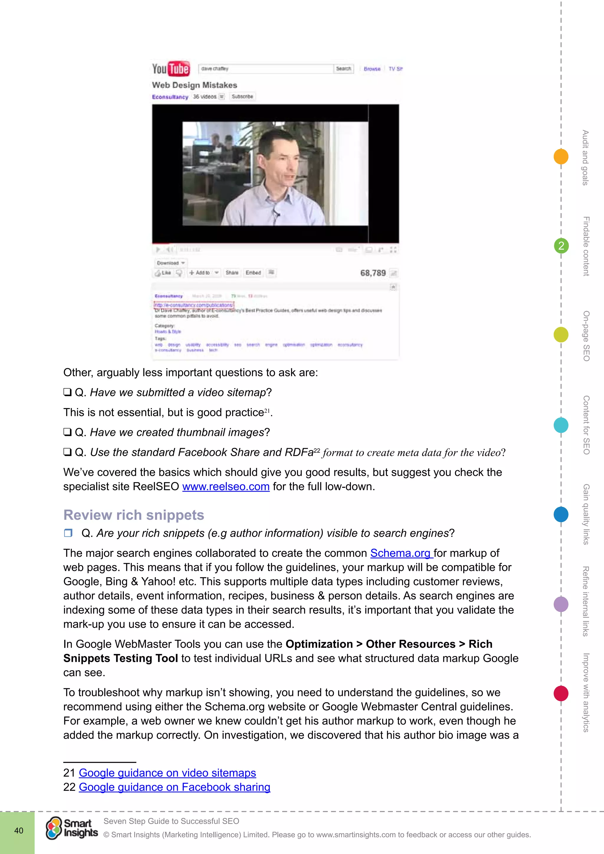 AuditandgoalsRefineinternallinksImprovewithanalyticsGainqualitylinksContentforSEOOn-pageSEOFindablecontent
© Smart Insights (Marketing Intelligence) Limited. Please go to www.smartinsights.com to feedback or access our other guides.
Seven Step Guide to Successful SEO
!
40
2
Other, arguably less important questions to ask are:
❑ Q. Have we submitted a video sitemap?
This is not essential, but is good practice21
.
❑ Q. Have we created thumbnail images?
❑ Q. Use the standard Facebook Share and RDFa22
format to create meta data for the video?
We’ve covered the basics which should give you good results, but suggest you check the
specialist site ReelSEO www.reelseo.com for the full low-down.
Review rich snippets
rr Q. Are your rich snippets (e.g author information) visible to search engines?
The major search engines collaborated to create the common Schema.org for markup of
web pages. This means that if you follow the guidelines, your markup will be compatible for
Google, Bing & Yahoo! etc. This supports multiple data types including customer reviews,
author details, event information, recipes, business & person details. As search engines are
indexing some of these data types in their search results, it’s important that you validate the
mark-up you use to ensure it can be accessed.
In Google WebMaster Tools you can use the Optimization > Other Resources > Rich
Snippets Testing Tool to test individual URLs and see what structured data markup Google
can see.
To troubleshoot why markup isn’t showing, you need to understand the guidelines, so we
recommend using either the Schema.org website or Google Webmaster Central guidelines.
For example, a web owner we knew couldn’t get his author markup to work, even though he
added the markup correctly. On investigation, we discovered that his author bio image was a
21 Google guidance on video sitemaps
22 Google guidance on Facebook sharing
 