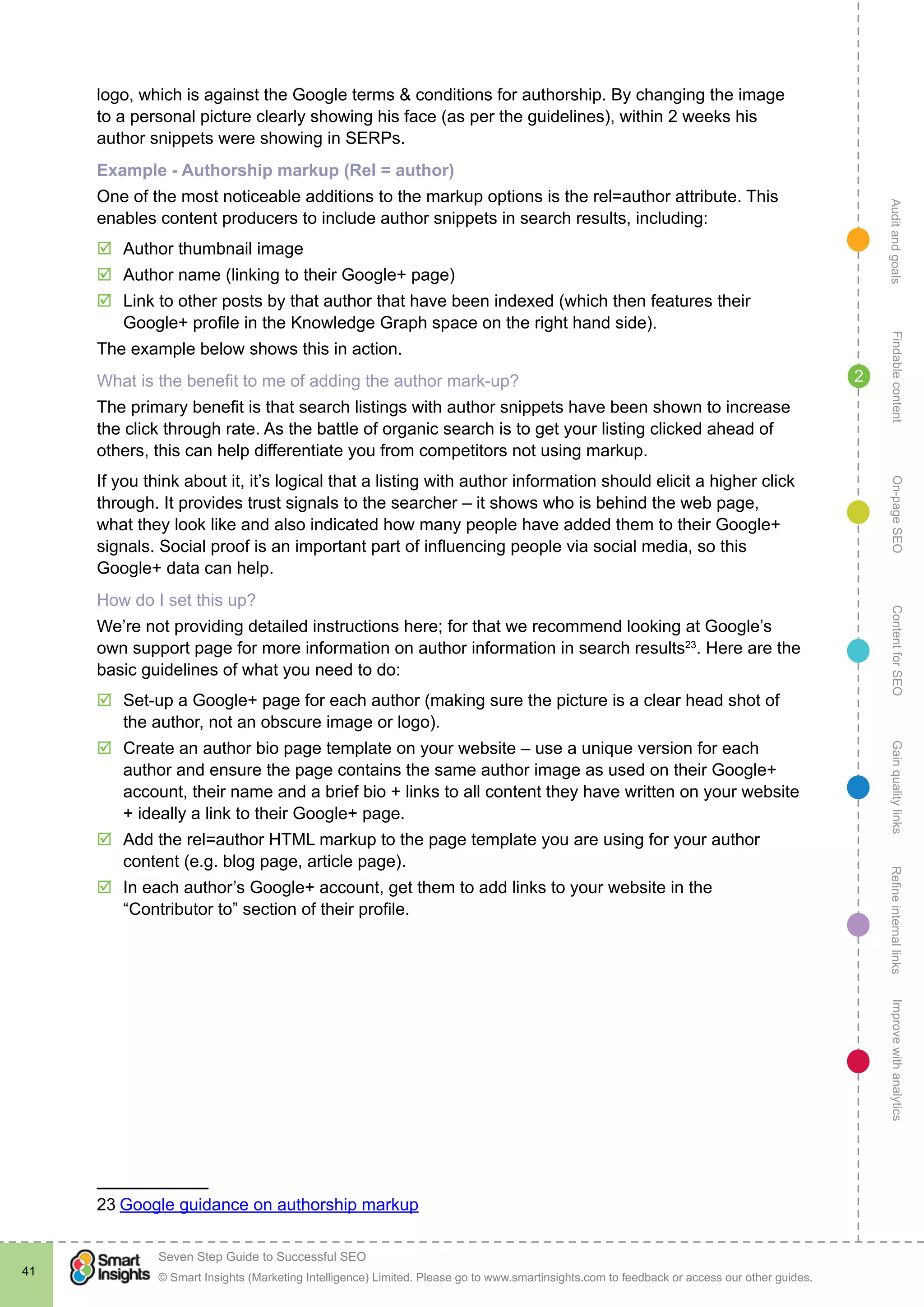AuditandgoalsRefineinternallinksImprovewithanalyticsGainqualitylinksContentforSEOOn-pageSEOFindablecontent
© Smart Insights (Marketing Intelligence) Limited. Please go to www.smartinsights.com to feedback or access our other guides.
Seven Step Guide to Successful SEO
!
41
2
logo, which is against the Google terms & conditions for authorship. By changing the image
to a personal picture clearly showing his face (as per the guidelines), within 2 weeks his
author snippets were showing in SERPs.
Example - Authorship markup (Rel = author)
One of the most noticeable additions to the markup options is the rel=author attribute. This
enables content producers to include author snippets in search results, including:
þþ Author thumbnail image
þþ Author name (linking to their Google+ page)
þþ Link to other posts by that author that have been indexed (which then features their
Google+ profile in the Knowledge Graph space on the right hand side).
The example below shows this in action.
What is the benefit to me of adding the author mark-up?
The primary benefit is that search listings with author snippets have been shown to increase
the click through rate. As the battle of organic search is to get your listing clicked ahead of
others, this can help differentiate you from competitors not using markup.
If you think about it, it’s logical that a listing with author information should elicit a higher click
through. It provides trust signals to the searcher – it shows who is behind the web page,
what they look like and also indicated how many people have added them to their Google+
signals. Social proof is an important part of influencing people via social media, so this
Google+ data can help.
How do I set this up?
We’re not providing detailed instructions here; for that we recommend looking at Google’s
own support page for more information on author information in search results23
. Here are the
basic guidelines of what you need to do:
þþ Set-up a Google+ page for each author (making sure the picture is a clear head shot of
the author, not an obscure image or logo).
þþ Create an author bio page template on your website – use a unique version for each
author and ensure the page contains the same author image as used on their Google+
account, their name and a brief bio + links to all content they have written on your website
+ ideally a link to their Google+ page.
þþ Add the rel=author HTML markup to the page template you are using for your author
content (e.g. blog page, article page).
þþ In each author’s Google+ account, get them to add links to your website in the
“Contributor to” section of their profile.
23 Google guidance on authorship markup
 
