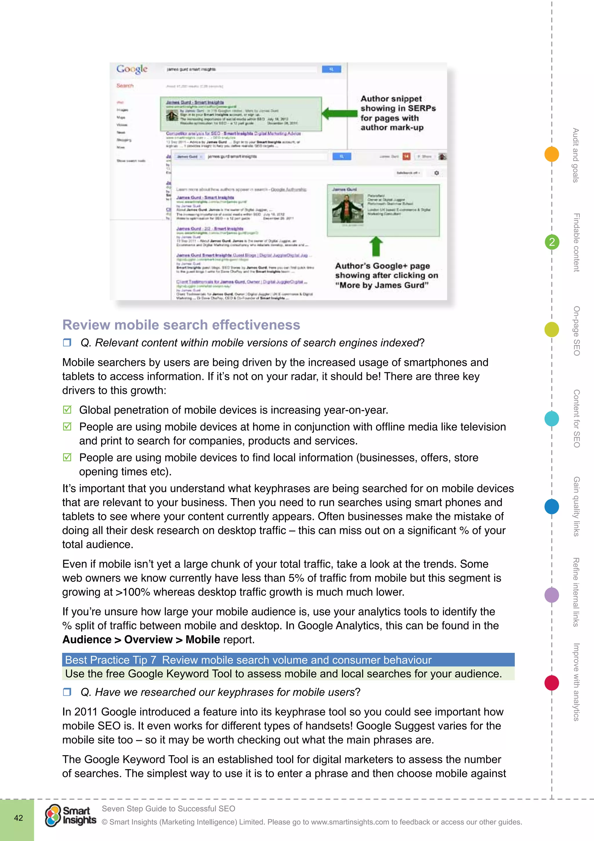 AuditandgoalsRefineinternallinksImprovewithanalyticsGainqualitylinksContentforSEOOn-pageSEOFindablecontent
© Smart Insights (Marketing Intelligence) Limited. Please go to www.smartinsights.com to feedback or access our other guides.
Seven Step Guide to Successful SEO
!
42
2
Review mobile search effectiveness
rr Q. Relevant content within mobile versions of search engines indexed?
Mobile searchers by users are being driven by the increased usage of smartphones and
tablets to access information. If it’s not on your radar, it should be! There are three key
drivers to this growth:
þþ Global penetration of mobile devices is increasing year-on-year.
þþ People are using mobile devices at home in conjunction with offline media like television
and print to search for companies, products and services.
þþ People are using mobile devices to find local information (businesses, offers, store
opening times etc).
It’s important that you understand what keyphrases are being searched for on mobile devices
that are relevant to your business. Then you need to run searches using smart phones and
tablets to see where your content currently appears. Often businesses make the mistake of
doing all their desk research on desktop traffic – this can miss out on a significant % of your
total audience.
Even if mobile isn’t yet a large chunk of your total traffic, take a look at the trends. Some
web owners we know currently have less than 5% of traffic from mobile but this segment is
growing at >100% whereas desktop traffic growth is much much lower.
If you’re unsure how large your mobile audience is, use your analytics tools to identify the
% split of traffic between mobile and desktop. In Google Analytics, this can be found in the
Audience > Overview > Mobile report.
Best Practice Tip 7  Review mobile search volume and consumer behaviour
Use the free Google Keyword Tool to assess mobile and local searches for your audience.
rr Q. Have we researched our keyphrases for mobile users?
In 2011 Google introduced a feature into its keyphrase tool so you could see important how
mobile SEO is. It even works for different types of handsets! Google Suggest varies for the
mobile site too – so it may be worth checking out what the main phrases are.
The Google Keyword Tool is an established tool for digital marketers to assess the number
of searches. The simplest way to use it is to enter a phrase and then choose mobile against
 