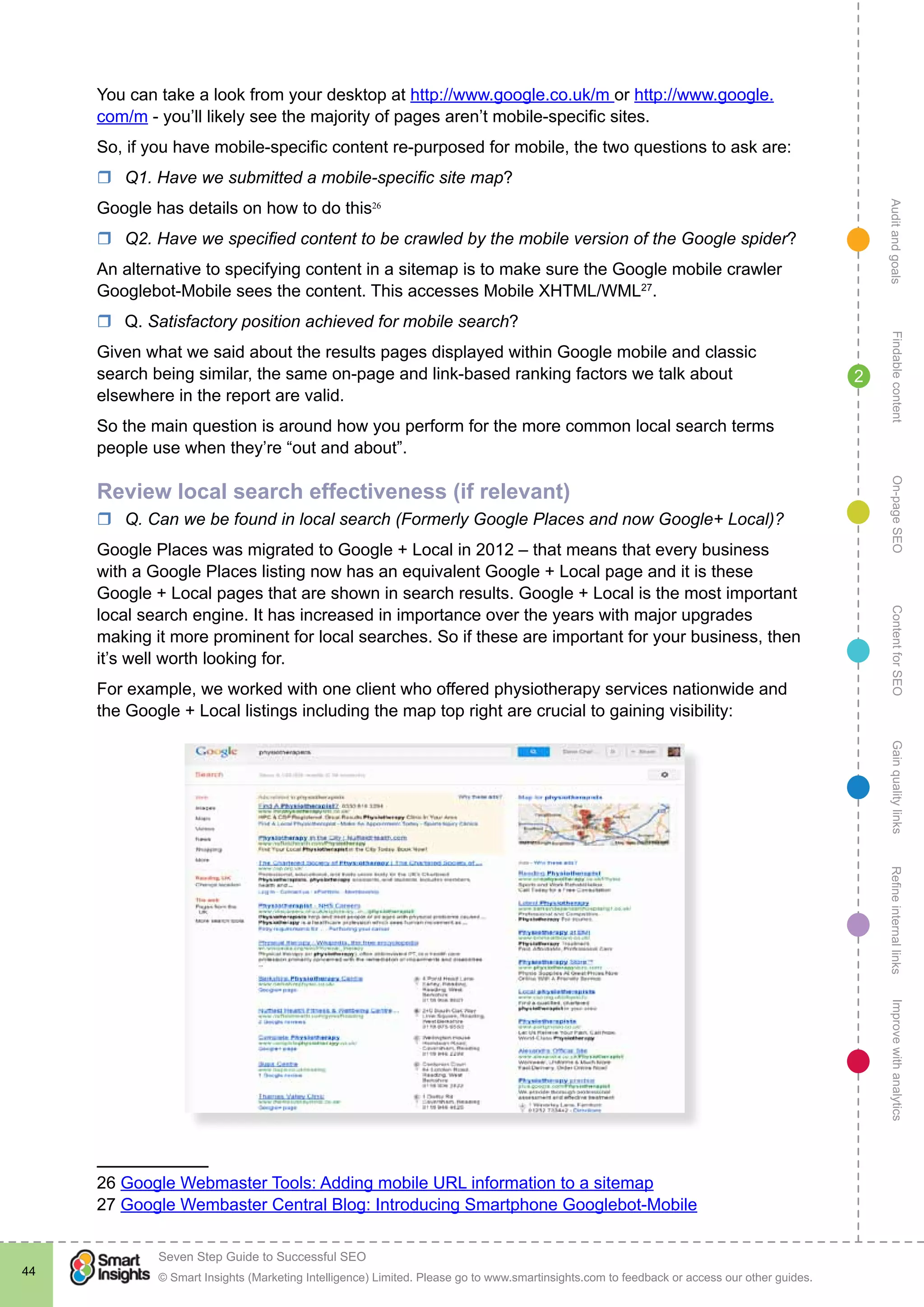 AuditandgoalsRefineinternallinksImprovewithanalyticsGainqualitylinksContentforSEOOn-pageSEOFindablecontent
© Smart Insights (Marketing Intelligence) Limited. Please go to www.smartinsights.com to feedback or access our other guides.
Seven Step Guide to Successful SEO
!
44
2
You can take a look from your desktop at http://www.google.co.uk/m or http://www.google.
com/m - you’ll likely see the majority of pages aren’t mobile-specific sites.
So, if you have mobile-specific content re-purposed for mobile, the two questions to ask are:
rr Q1. Have we submitted a mobile-specific site map?
Google has details on how to do this26
rr Q2. Have we specified content to be crawled by the mobile version of the Google spider?
An alternative to specifying content in a sitemap is to make sure the Google mobile crawler
Googlebot-Mobile sees the content. This accesses Mobile XHTML/WML27
.
rr Q. Satisfactory position achieved for mobile search?
Given what we said about the results pages displayed within Google mobile and classic
search being similar, the same on-page and link-based ranking factors we talk about
elsewhere in the report are valid.
So the main question is around how you perform for the more common local search terms
people use when they’re “out and about”.
Review local search effectiveness (if relevant)
rr Q. Can we be found in local search (Formerly Google Places and now Google+ Local)?
Google Places was migrated to Google + Local in 2012 – that means that every business
with a Google Places listing now has an equivalent Google + Local page and it is these
Google + Local pages that are shown in search results. Google + Local is the most important
local search engine. It has increased in importance over the years with major upgrades
making it more prominent for local searches. So if these are important for your business, then
it’s well worth looking for.
For example, we worked with one client who offered physiotherapy services nationwide and
the Google + Local listings including the map top right are crucial to gaining visibility:
26 Google Webmaster Tools: Adding mobile URL information to a sitemap
27 Google Wembaster Central Blog: Introducing Smartphone Googlebot-Mobile
 