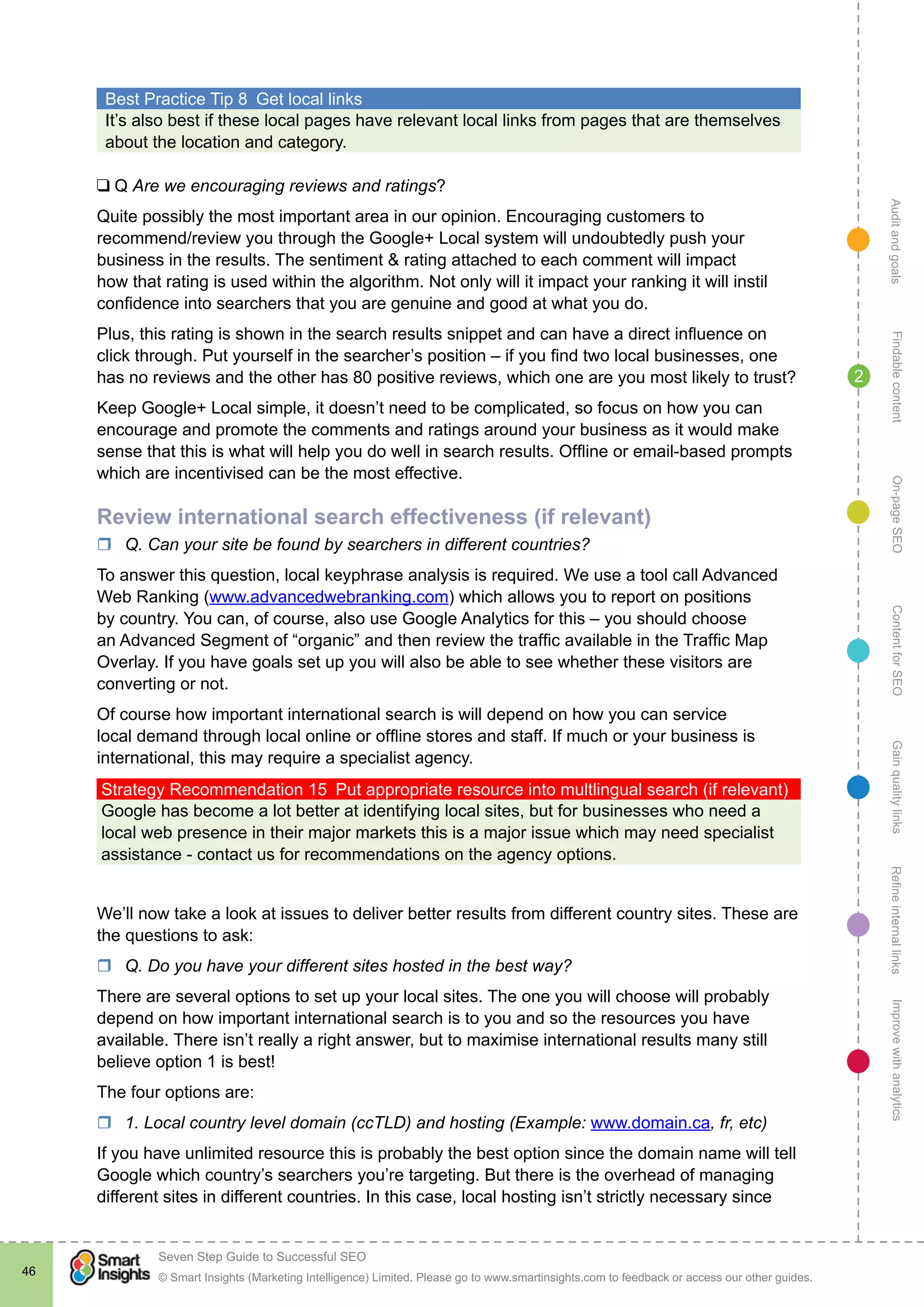 AuditandgoalsRefineinternallinksImprovewithanalyticsGainqualitylinksContentforSEOOn-pageSEOFindablecontent
© Smart Insights (Marketing Intelligence) Limited. Please go to www.smartinsights.com to feedback or access our other guides.
Seven Step Guide to Successful SEO
!
46
2
Best Practice Tip 8  Get local links
It’s also best if these local pages have relevant local links from pages that are themselves
about the location and category.
❑ Q Are we encouraging reviews and ratings?
Quite possibly the most important area in our opinion. Encouraging customers to
recommend/review you through the Google+ Local system will undoubtedly push your
business in the results. The sentiment & rating attached to each comment will impact
how that rating is used within the algorithm. Not only will it impact your ranking it will instil
confidence into searchers that you are genuine and good at what you do.
Plus, this rating is shown in the search results snippet and can have a direct influence on
click through. Put yourself in the searcher’s position – if you find two local businesses, one
has no reviews and the other has 80 positive reviews, which one are you most likely to trust?
Keep Google+ Local simple, it doesn’t need to be complicated, so focus on how you can
encourage and promote the comments and ratings around your business as it would make
sense that this is what will help you do well in search results. Offline or email-based prompts
which are incentivised can be the most effective.
Review international search effectiveness (if relevant)	
rr Q. Can your site be found by searchers in different countries?
To answer this question, local keyphrase analysis is required. We use a tool call Advanced
Web Ranking (www.advancedwebranking.com) which allows you to report on positions
by country. You can, of course, also use Google Analytics for this – you should choose
an Advanced Segment of “organic” and then review the traffic available in the Traffic Map
Overlay. If you have goals set up you will also be able to see whether these visitors are
converting or not.
Of course how important international search is will depend on how you can service
local demand through local online or offline stores and staff. If much or your business is
international, this may require a specialist agency.
Strategy Recommendation 15  Put appropriate resource into multlingual search (if relevant)
Google has become a lot better at identifying local sites, but for businesses who need a
local web presence in their major markets this is a major issue which may need specialist
assistance - contact us for recommendations on the agency options.
We’ll now take a look at issues to deliver better results from different country sites. These are
the questions to ask:
rr Q. Do you have your different sites hosted in the best way?
There are several options to set up your local sites. The one you will choose will probably
depend on how important international search is to you and so the resources you have
available. There isn’t really a right answer, but to maximise international results many still
believe option 1 is best!
The four options are:
rr 1. Local country level domain (ccTLD) and hosting (Example: www.domain.ca, fr, etc)
If you have unlimited resource this is probably the best option since the domain name will tell
Google which country’s searchers you’re targeting. But there is the overhead of managing
different sites in different countries. In this case, local hosting isn’t strictly necessary since
 