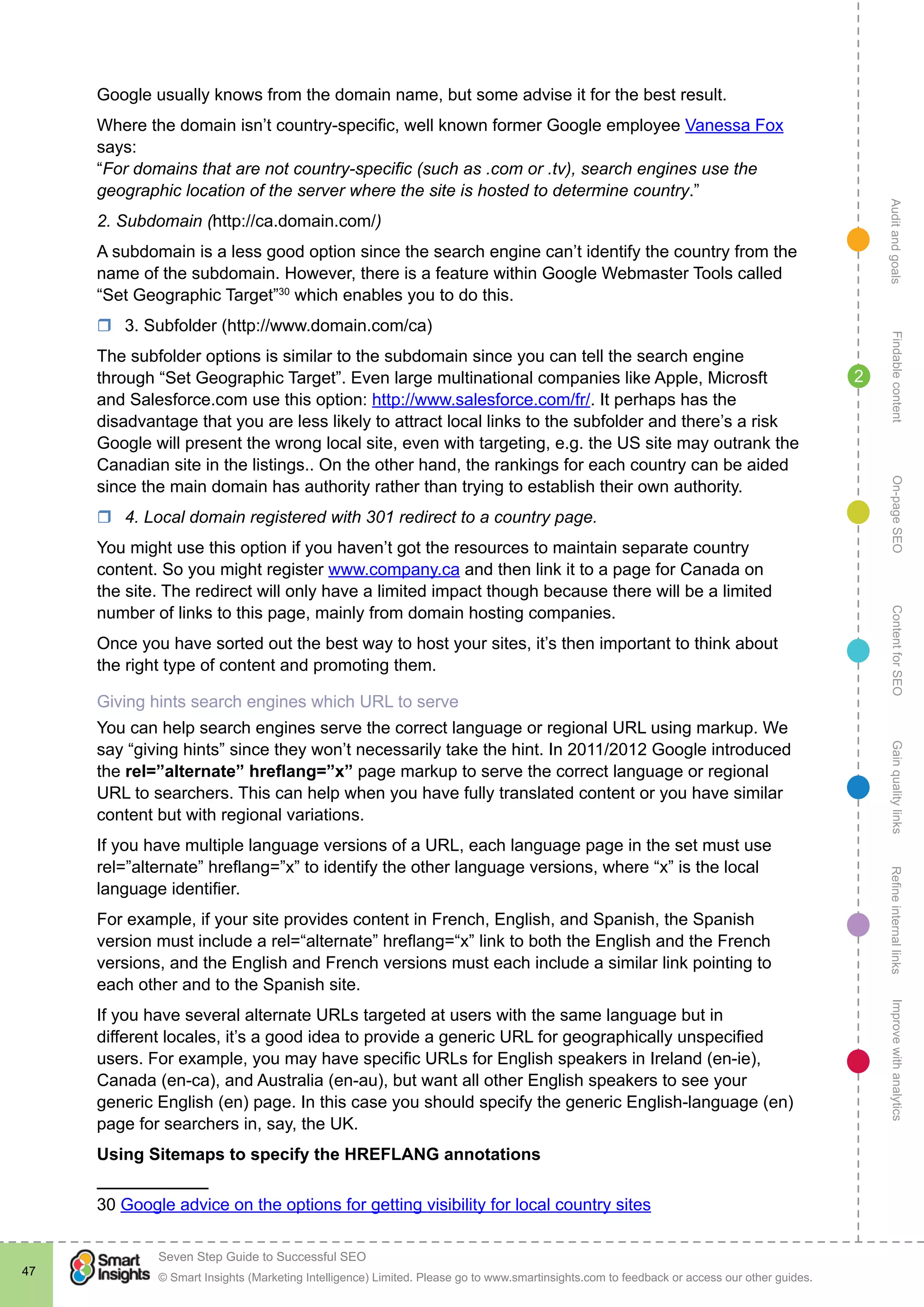 AuditandgoalsRefineinternallinksImprovewithanalyticsGainqualitylinksContentforSEOOn-pageSEOFindablecontent
© Smart Insights (Marketing Intelligence) Limited. Please go to www.smartinsights.com to feedback or access our other guides.
Seven Step Guide to Successful SEO
!
47
2
Google usually knows from the domain name, but some advise it for the best result.
Where the domain isn’t country-specific, well known former Google employee Vanessa Fox
says:
“For domains that are not country-specific (such as .com or .tv), search engines use the
geographic location of the server where the site is hosted to determine country.”
2. Subdomain (http://ca.domain.com/)
A subdomain is a less good option since the search engine can’t identify the country from the
name of the subdomain. However, there is a feature within Google Webmaster Tools called
“Set Geographic Target”30
which enables you to do this.
rr 3. Subfolder (http://www.domain.com/ca)
The subfolder options is similar to the subdomain since you can tell the search engine
through “Set Geographic Target”. Even large multinational companies like Apple, Microsft
and Salesforce.com use this option: http://www.salesforce.com/fr/. It perhaps has the
disadvantage that you are less likely to attract local links to the subfolder and there’s a risk
Google will present the wrong local site, even with targeting, e.g. the US site may outrank the
Canadian site in the listings.. On the other hand, the rankings for each country can be aided
since the main domain has authority rather than trying to establish their own authority.
rr 4. Local domain registered with 301 redirect to a country page.
You might use this option if you haven’t got the resources to maintain separate country
content. So you might register www.company.ca and then link it to a page for Canada on
the site. The redirect will only have a limited impact though because there will be a limited
number of links to this page, mainly from domain hosting companies.
Once you have sorted out the best way to host your sites, it’s then important to think about
the right type of content and promoting them.
Giving hints search engines which URL to serve
You can help search engines serve the correct language or regional URL using markup. We
say “giving hints” since they won’t necessarily take the hint. In 2011/2012 Google introduced
the rel=”alternate” hreflang=”x” page markup to serve the correct language or regional
URL to searchers. This can help when you have fully translated content or you have similar
content but with regional variations.
If you have multiple language versions of a URL, each language page in the set must use
rel=”alternate” hreflang=”x” to identify the other language versions, where “x” is the local
language identifier.
For example, if your site provides content in French, English, and Spanish, the Spanish
version must include a rel=“alternate” hreflang=“x” link to both the English and the French
versions, and the English and French versions must each include a similar link pointing to
each other and to the Spanish site.
If you have several alternate URLs targeted at users with the same language but in
different locales, it’s a good idea to provide a generic URL for geographically unspecified
users. For example, you may have specific URLs for English speakers in Ireland (en-ie),
Canada (en-ca), and Australia (en-au), but want all other English speakers to see your
generic English (en) page. In this case you should specify the generic English-language (en)
page for searchers in, say, the UK.
Using Sitemaps to specify the HREFLANG annotations
30 Google advice on the options for getting visibility for local country sites
 