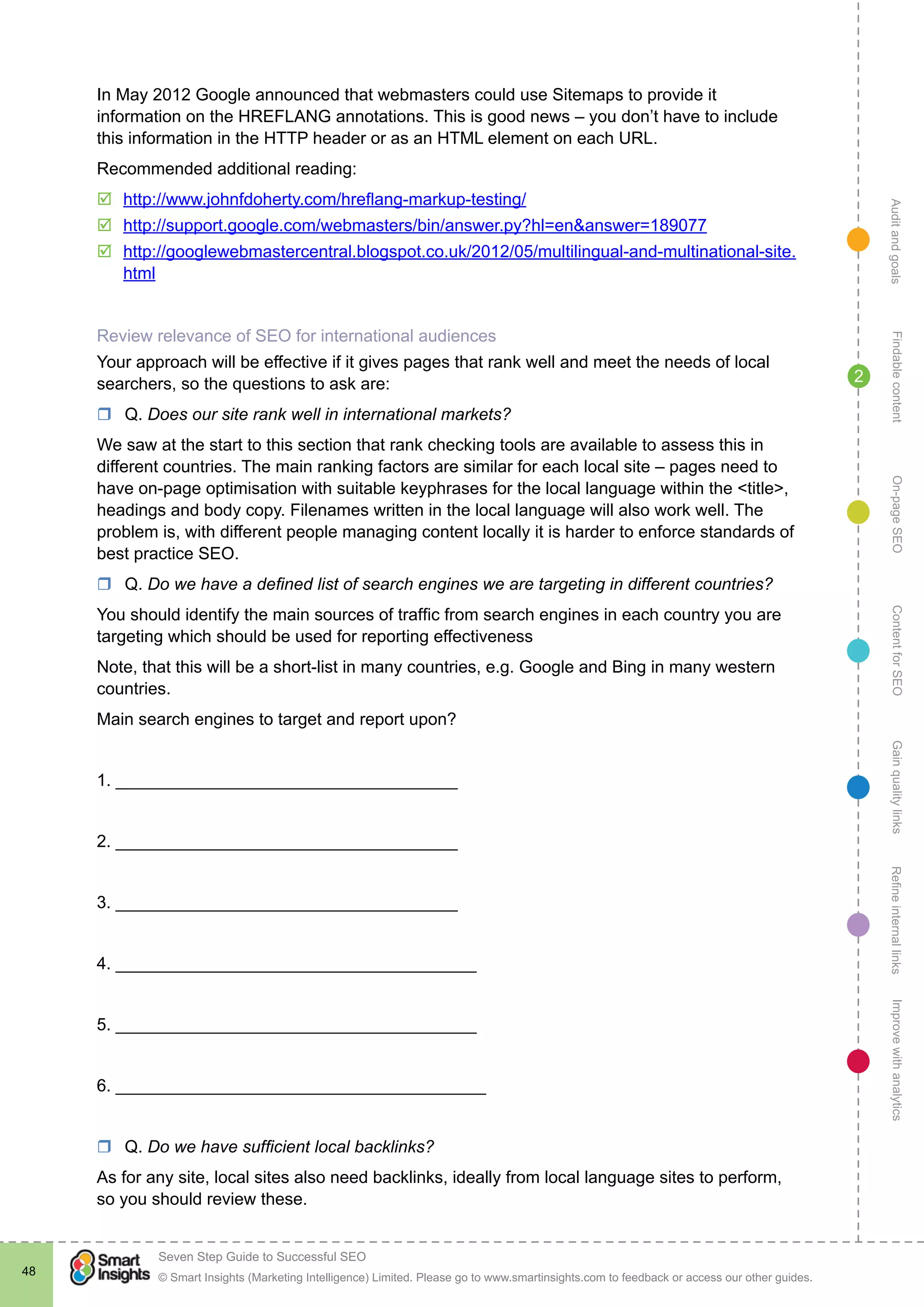 AuditandgoalsRefineinternallinksImprovewithanalyticsGainqualitylinksContentforSEOOn-pageSEOFindablecontent
© Smart Insights (Marketing Intelligence) Limited. Please go to www.smartinsights.com to feedback or access our other guides.
Seven Step Guide to Successful SEO
!
48
2
In May 2012 Google announced that webmasters could use Sitemaps to provide it
information on the HREFLANG annotations. This is good news – you don’t have to include
this information in the HTTP header or as an HTML element on each URL.
Recommended additional reading:
þþ http://www.johnfdoherty.com/hreflang-markup-testing/
þþ http://support.google.com/webmasters/bin/answer.py?hl=en&answer=189077
þþ http://googlewebmastercentral.blogspot.co.uk/2012/05/multilingual-and-multinational-site.
html
Review relevance of SEO for international audiences
Your approach will be effective if it gives pages that rank well and meet the needs of local
searchers, so the questions to ask are:
rr Q. Does our site rank well in international markets?
We saw at the start to this section that rank checking tools are available to assess this in
different countries. The main ranking factors are similar for each local site – pages need to
have on-page optimisation with suitable keyphrases for the local language within the <title>,
headings and body copy. Filenames written in the local language will also work well. The
problem is, with different people managing content locally it is harder to enforce standards of
best practice SEO.
rr Q. Do we have a defined list of search engines we are targeting in different countries?
You should identify the main sources of traffic from search engines in each country you are
targeting which should be used for reporting effectiveness
Note, that this will be a short-list in many countries, e.g. Google and Bing in many western
countries.
Main search engines to target and report upon?
1. ____________________________________
2. ____________________________________
3. ____________________________________
4. ______________________________________
5. ______________________________________
6. _______________________________________
rr Q. Do we have sufficient local backlinks?
As for any site, local sites also need backlinks, ideally from local language sites to perform,
so you should review these.
 