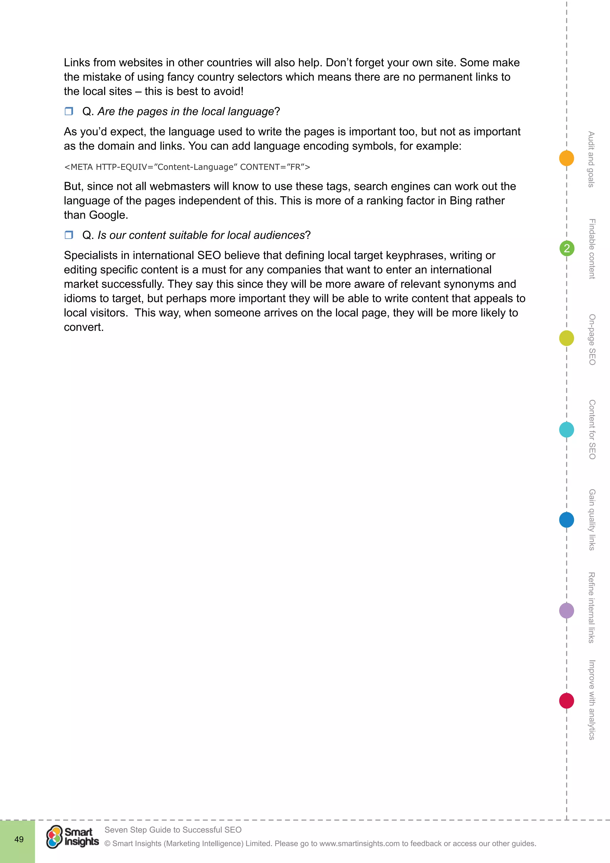 AuditandgoalsRefineinternallinksImprovewithanalyticsGainqualitylinksContentforSEOOn-pageSEOFindablecontent
© Smart Insights (Marketing Intelligence) Limited. Please go to www.smartinsights.com to feedback or access our other guides.
Seven Step Guide to Successful SEO
!
49
2
Links from websites in other countries will also help. Don’t forget your own site. Some make
the mistake of using fancy country selectors which means there are no permanent links to
the local sites – this is best to avoid!
rr Q. Are the pages in the local language?
As you’d expect, the language used to write the pages is important too, but not as important
as the domain and links. You can add language encoding symbols, for example:
<META HTTP-EQUIV=”Content-Language” CONTENT=”FR”>
But, since not all webmasters will know to use these tags, search engines can work out the
language of the pages independent of this. This is more of a ranking factor in Bing rather
than Google.
rr Q. Is our content suitable for local audiences?
Specialists in international SEO believe that defining local target keyphrases, writing or
editing specific content is a must for any companies that want to enter an international
market successfully. They say this since they will be more aware of relevant synonyms and
idioms to target, but perhaps more important they will be able to write content that appeals to
local visitors. This way, when someone arrives on the local page, they will be more likely to
convert.
 