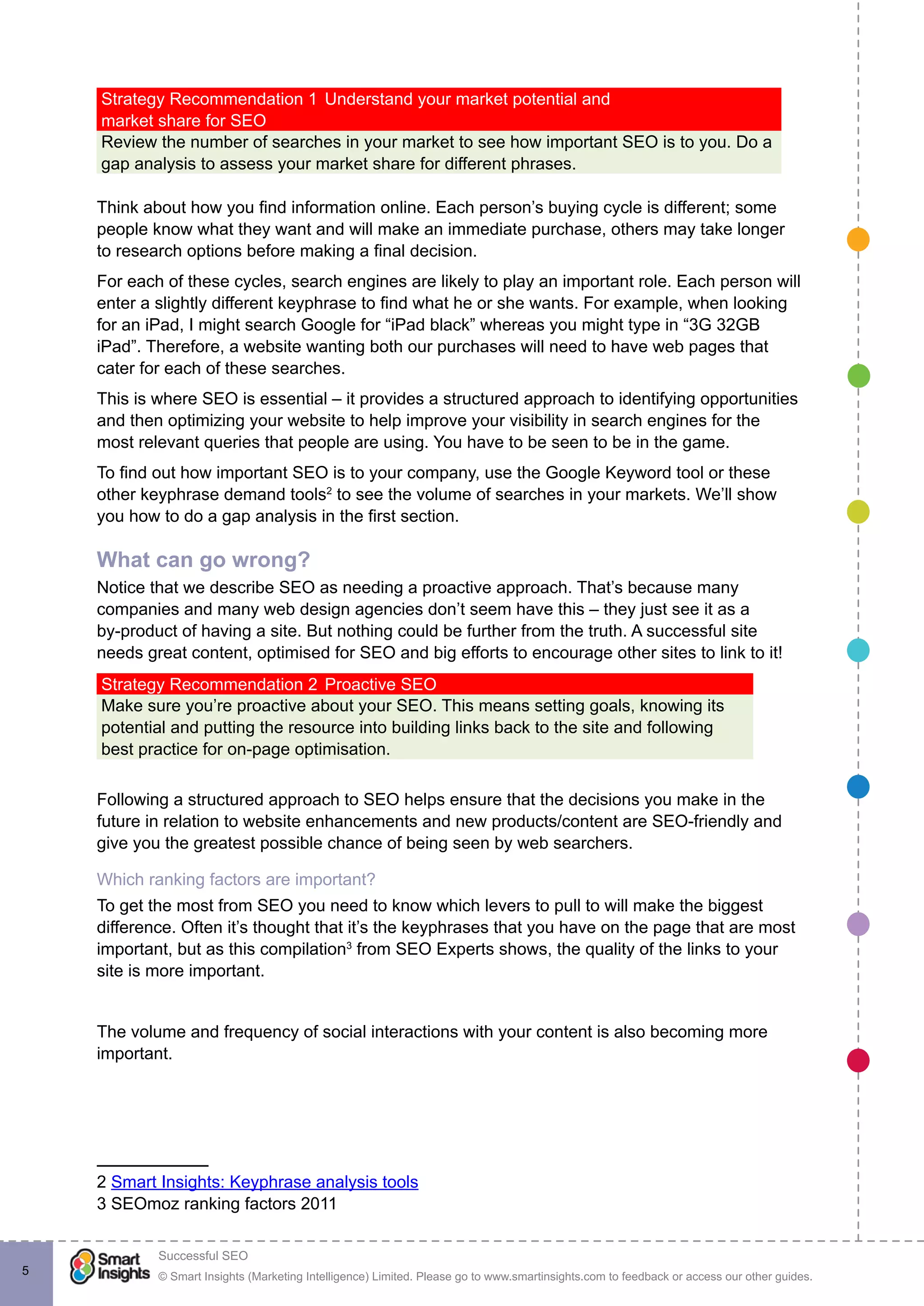 © Smart Insights (Marketing Intelligence) Limited. Please go to www.smartinsights.com to feedback or access our other guides.
Successful SEO
!
5
Strategy Recommendation 1	Understand your market potential and
market share for SEO
Review the number of searches in your market to see how important SEO is to you. Do a
gap analysis to assess your market share for different phrases.
Think about how you find information online. Each person’s buying cycle is different; some
people know what they want and will make an immediate purchase, others may take longer
to research options before making a final decision.
For each of these cycles, search engines are likely to play an important role. Each person will
enter a slightly different keyphrase to find what he or she wants. For example, when looking
for an iPad, I might search Google for “iPad black” whereas you might type in “3G 32GB
iPad”. Therefore, a website wanting both our purchases will need to have web pages that
cater for each of these searches.
This is where SEO is essential – it provides a structured approach to identifying opportunities
and then optimizing your website to help improve your visibility in search engines for the
most relevant queries that people are using. You have to be seen to be in the game.
To find out how important SEO is to your company, use the Google Keyword tool or these
other keyphrase demand tools2
to see the volume of searches in your markets. We’ll show
you how to do a gap analysis in the first section.
What can go wrong?
Notice that we describe SEO as needing a proactive approach. That’s because many
companies and many web design agencies don’t seem have this – they just see it as a
by-product of having a site. But nothing could be further from the truth. A successful site
needs great content, optimised for SEO and big efforts to encourage other sites to link to it!
Strategy Recommendation 2	Proactive SEO
Make sure you’re proactive about your SEO. This means setting goals, knowing its
potential and putting the resource into building links back to the site and following
best practice for on-page optimisation.
Following a structured approach to SEO helps ensure that the decisions you make in the
future in relation to website enhancements and new products/content are SEO-friendly and
give you the greatest possible chance of being seen by web searchers.
Which ranking factors are important?
To get the most from SEO you need to know which levers to pull to will make the biggest
difference. Often it’s thought that it’s the keyphrases that you have on the page that are most
important, but as this compilation3
from SEO Experts shows, the quality of the links to your
site is more important.
The volume and frequency of social interactions with your content is also becoming more
important.
2 Smart Insights: Keyphrase analysis tools
3 SEOmoz ranking factors 2011
 