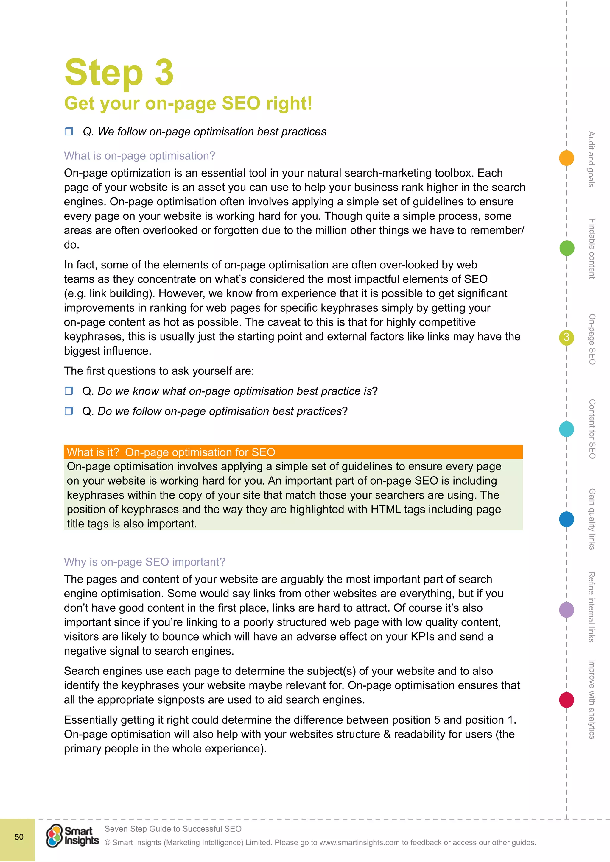 AuditandgoalsRefineinternallinksImprovewithanalyticsGainqualitylinksContentforSEOOn-pageSEOFindablecontent
© Smart Insights (Marketing Intelligence) Limited. Please go to www.smartinsights.com to feedback or access our other guides.
Seven Step Guide to Successful SEO
!
50
3
Step 3
Get your on-page SEO right!
rr Q. We follow on-page optimisation best practices
What is on-page optimisation?
On-page optimization is an essential tool in your natural search-marketing toolbox. Each
page of your website is an asset you can use to help your business rank higher in the search
engines. On-page optimisation often involves applying a simple set of guidelines to ensure
every page on your website is working hard for you. Though quite a simple process, some
areas are often overlooked or forgotten due to the million other things we have to remember/
do.
In fact, some of the elements of on-page optimisation are often over-looked by web
teams as they concentrate on what’s considered the most impactful elements of SEO
(e.g. link building). However, we know from experience that it is possible to get significant
improvements in ranking for web pages for specific keyphrases simply by getting your
on-page content as hot as possible. The caveat to this is that for highly competitive
keyphrases, this is usually just the starting point and external factors like links may have the
biggest influence.
The first questions to ask yourself are:
rr Q. Do we know what on-page optimisation best practice is?
rr Q. Do we follow on-page optimisation best practices?
What is it?  On-page optimisation for SEO
On-page optimisation involves applying a simple set of guidelines to ensure every page
on your website is working hard for you. An important part of on-page SEO is including
keyphrases within the copy of your site that match those your searchers are using. The
position of keyphrases and the way they are highlighted with HTML tags including page
title tags is also important.
Why is on-page SEO important?
The pages and content of your website are arguably the most important part of search
engine optimisation. Some would say links from other websites are everything, but if you
don’t have good content in the first place, links are hard to attract. Of course it’s also
important since if you’re linking to a poorly structured web page with low quality content,
visitors are likely to bounce which will have an adverse effect on your KPIs and send a
negative signal to search engines.
Search engines use each page to determine the subject(s) of your website and to also
identify the keyphrases your website maybe relevant for. On-page optimisation ensures that
all the appropriate signposts are used to aid search engines.
Essentially getting it right could determine the difference between position 5 and position 1.
On-page optimisation will also help with your websites structure & readability for users (the
primary people in the whole experience).
 