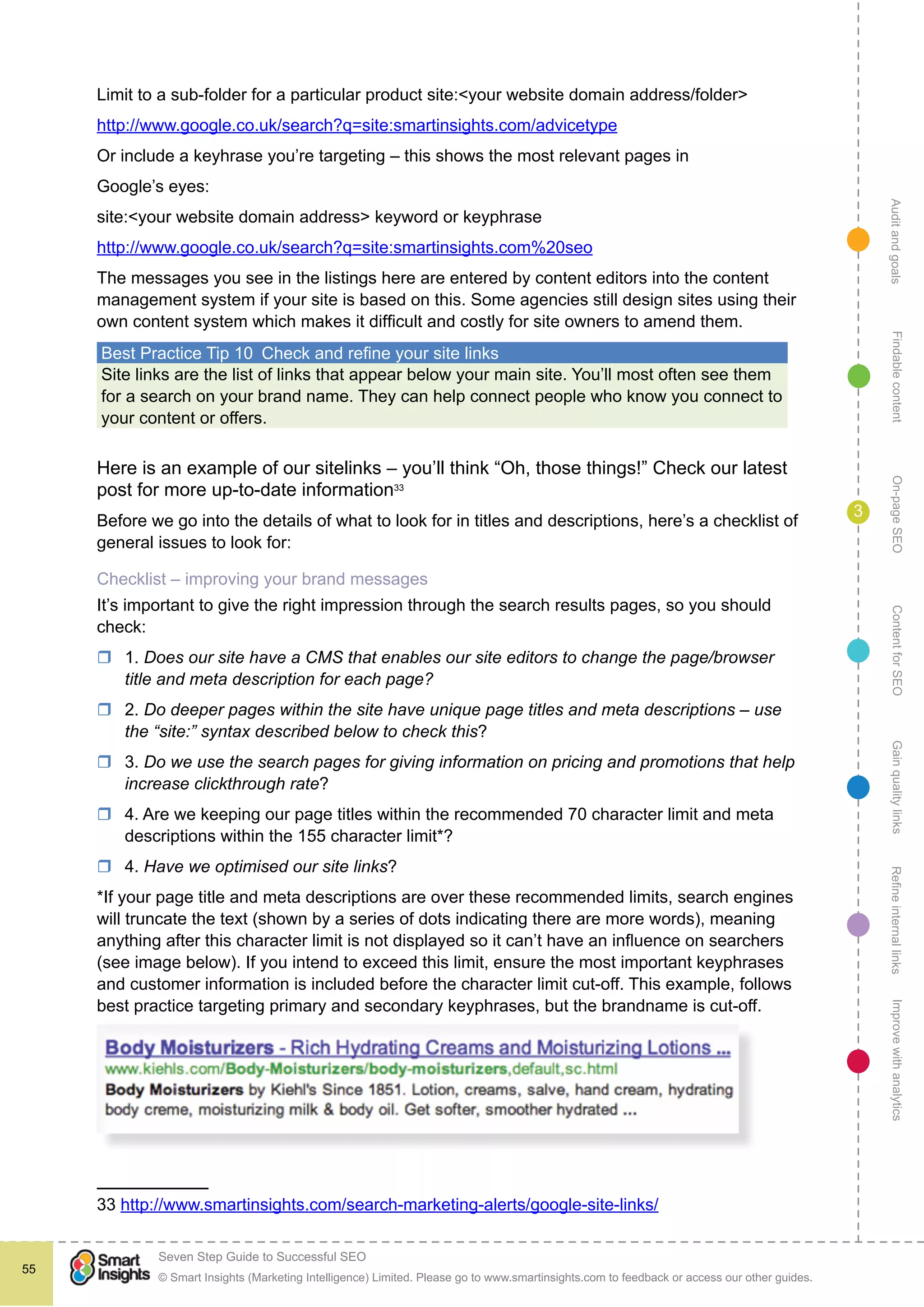 AuditandgoalsRefineinternallinksImprovewithanalyticsGainqualitylinksContentforSEOOn-pageSEOFindablecontent
© Smart Insights (Marketing Intelligence) Limited. Please go to www.smartinsights.com to feedback or access our other guides.
Seven Step Guide to Successful SEO
!
55
3
Limit to a sub-folder for a particular product site:<your website domain address/folder>
http://www.google.co.uk/search?q=site:smartinsights.com/advicetype
Or include a keyhrase you’re targeting – this shows the most relevant pages in
Google’s eyes:
site:<your website domain address> keyword or keyphrase
http://www.google.co.uk/search?q=site:smartinsights.com%20seo
The messages you see in the listings here are entered by content editors into the content
management system if your site is based on this. Some agencies still design sites using their
own content system which makes it difficult and costly for site owners to amend them.
Best Practice Tip 10  Check and refine your site links
Site links are the list of links that appear below your main site. You’ll most often see them
for a search on your brand name. They can help connect people who know you connect to
your content or offers.
Here is an example of our sitelinks – you’ll think “Oh, those things!” Check our latest
post for more up-to-date information33
Before we go into the details of what to look for in titles and descriptions, here’s a checklist of
general issues to look for:
Checklist – improving your brand messages
It’s important to give the right impression through the search results pages, so you should
check:
rr 1. Does our site have a CMS that enables our site editors to change the page/browser
title and meta description for each page?
rr 2. Do deeper pages within the site have unique page titles and meta descriptions – use
the “site:” syntax described below to check this?
rr 3. Do we use the search pages for giving information on pricing and promotions that help
increase clickthrough rate?
rr 4. Are we keeping our page titles within the recommended 70 character limit and meta
descriptions within the 155 character limit*?
rr 4. Have we optimised our site links?
*If your page title and meta descriptions are over these recommended limits, search engines
will truncate the text (shown by a series of dots indicating there are more words), meaning
anything after this character limit is not displayed so it can’t have an influence on searchers
(see image below). If you intend to exceed this limit, ensure the most important keyphrases
and customer information is included before the character limit cut-off. This example, follows
best practice targeting primary and secondary keyphrases, but the brandname is cut-off.
33 http://www.smartinsights.com/search-marketing-alerts/google-site-links/
 