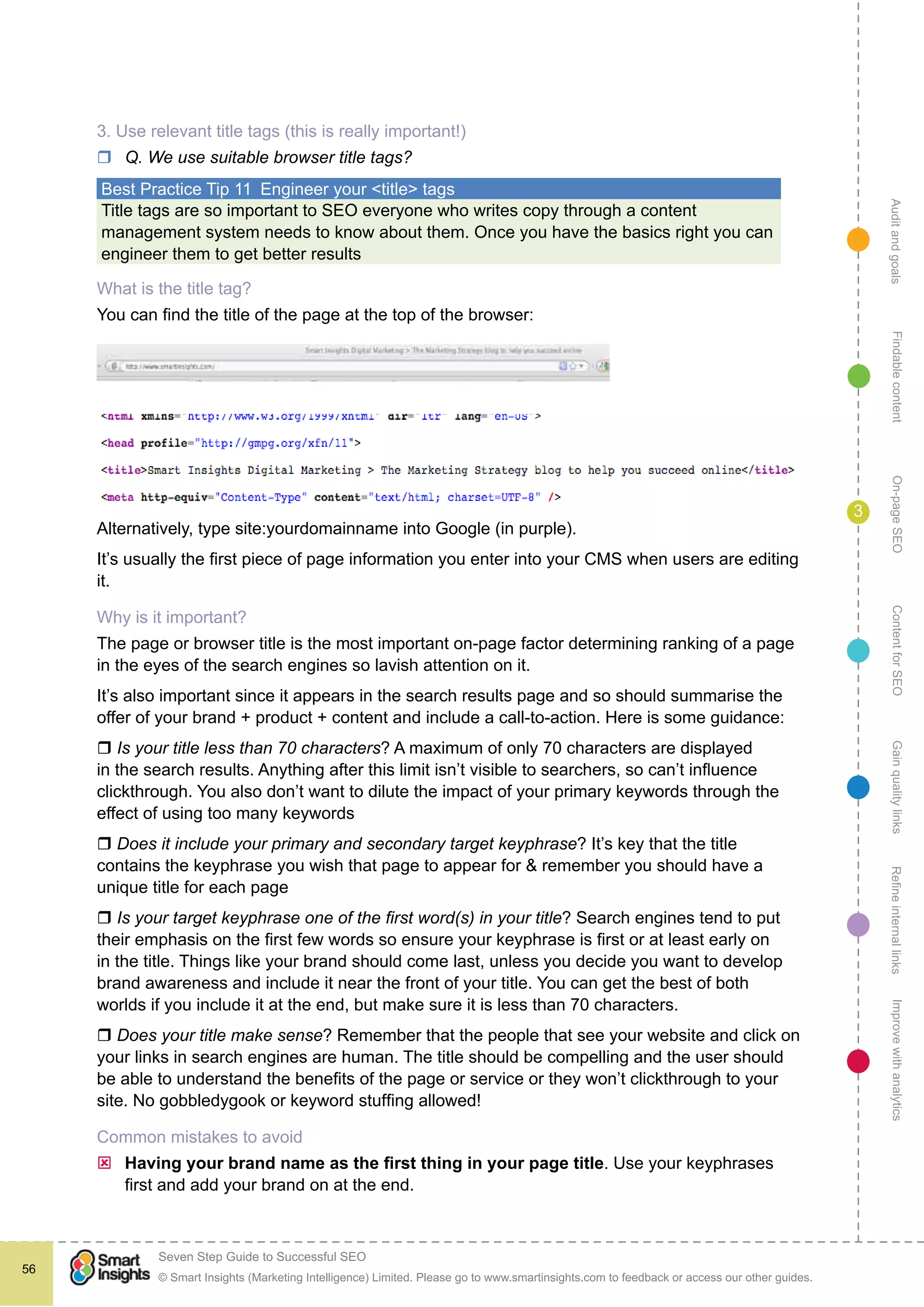 AuditandgoalsRefineinternallinksImprovewithanalyticsGainqualitylinksContentforSEOOn-pageSEOFindablecontent
© Smart Insights (Marketing Intelligence) Limited. Please go to www.smartinsights.com to feedback or access our other guides.
Seven Step Guide to Successful SEO
!
56
3
3. Use relevant title tags (this is really important!)
rr Q. We use suitable browser title tags?
Best Practice Tip 11  Engineer your <title> tags
Title tags are so important to SEO everyone who writes copy through a content
management system needs to know about them. Once you have the basics right you can
engineer them to get better results
What is the title tag?
You can find the title of the page at the top of the browser:
or by viewing the source (see <title>)
Alternatively, type site:yourdomainname into Google (in purple).
It’s usually the first piece of page information you enter into your CMS when users are editing
it.
Why is it important?
The page or browser title is the most important on-page factor determining ranking of a page
in the eyes of the search engines so lavish attention on it.
It’s also important since it appears in the search results page and so should summarise the
offer of your brand + product + content and include a call-to-action. Here is some guidance:
r Is your title less than 70 characters? A maximum of only 70 characters are displayed
in the search results. Anything after this limit isn’t visible to searchers, so can’t influence
clickthrough. You also don’t want to dilute the impact of your primary keywords through the
effect of using too many keywords
r Does it include your primary and secondary target keyphrase? It’s key that the title
contains the keyphrase you wish that page to appear for & remember you should have a
unique title for each page
r Is your target keyphrase one of the first word(s) in your title? Search engines tend to put
their emphasis on the first few words so ensure your keyphrase is first or at least early on
in the title. Things like your brand should come last, unless you decide you want to develop
brand awareness and include it near the front of your title. You can get the best of both
worlds if you include it at the end, but make sure it is less than 70 characters.
r Does your title make sense? Remember that the people that see your website and click on
your links in search engines are human. The title should be compelling and the user should
be able to understand the benefits of the page or service or they won’t clickthrough to your
site. No gobbledygook or keyword stuffing allowed!
Common mistakes to avoid
ýý Having your brand name as the first thing in your page title. Use your keyphrases
first and add your brand on at the end.
 